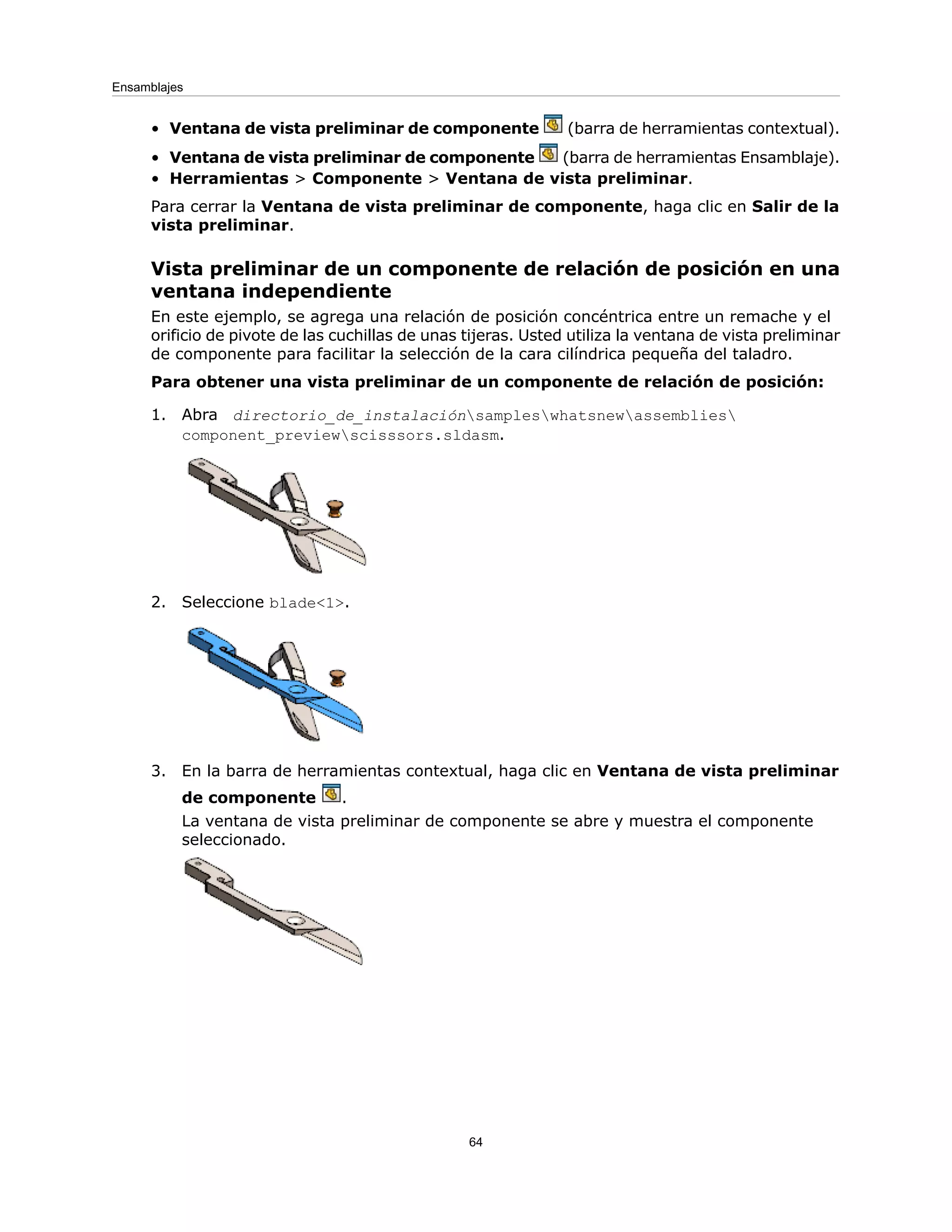 • Ventana de vista preliminar de componente (barra de herramientas contextual).
• Ventana de vista preliminar de componente (barra de herramientas Ensamblaje).
• Herramientas > Componente > Ventana de vista preliminar.
Para cerrar la Ventana de vista preliminar de componente, haga clic en Salir de la
vista preliminar.
Vista preliminar de un componente de relación de posición en una
ventana independiente
En este ejemplo, se agrega una relación de posición concéntrica entre un remache y el
orificio de pivote de las cuchillas de unas tijeras. Usted utiliza la ventana de vista preliminar
de componente para facilitar la selección de la cara cilíndrica pequeña del taladro.
Para obtener una vista preliminar de un componente de relación de posición:
1. Abra directorio_de_instalaciónsampleswhatsnewassemblies
component_previewscisssors.sldasm.
2. Seleccione blade<1>.
3. En la barra de herramientas contextual, haga clic en Ventana de vista preliminar
de componente .
La ventana de vista preliminar de componente se abre y muestra el componente
seleccionado.
64
Ensamblajes
 