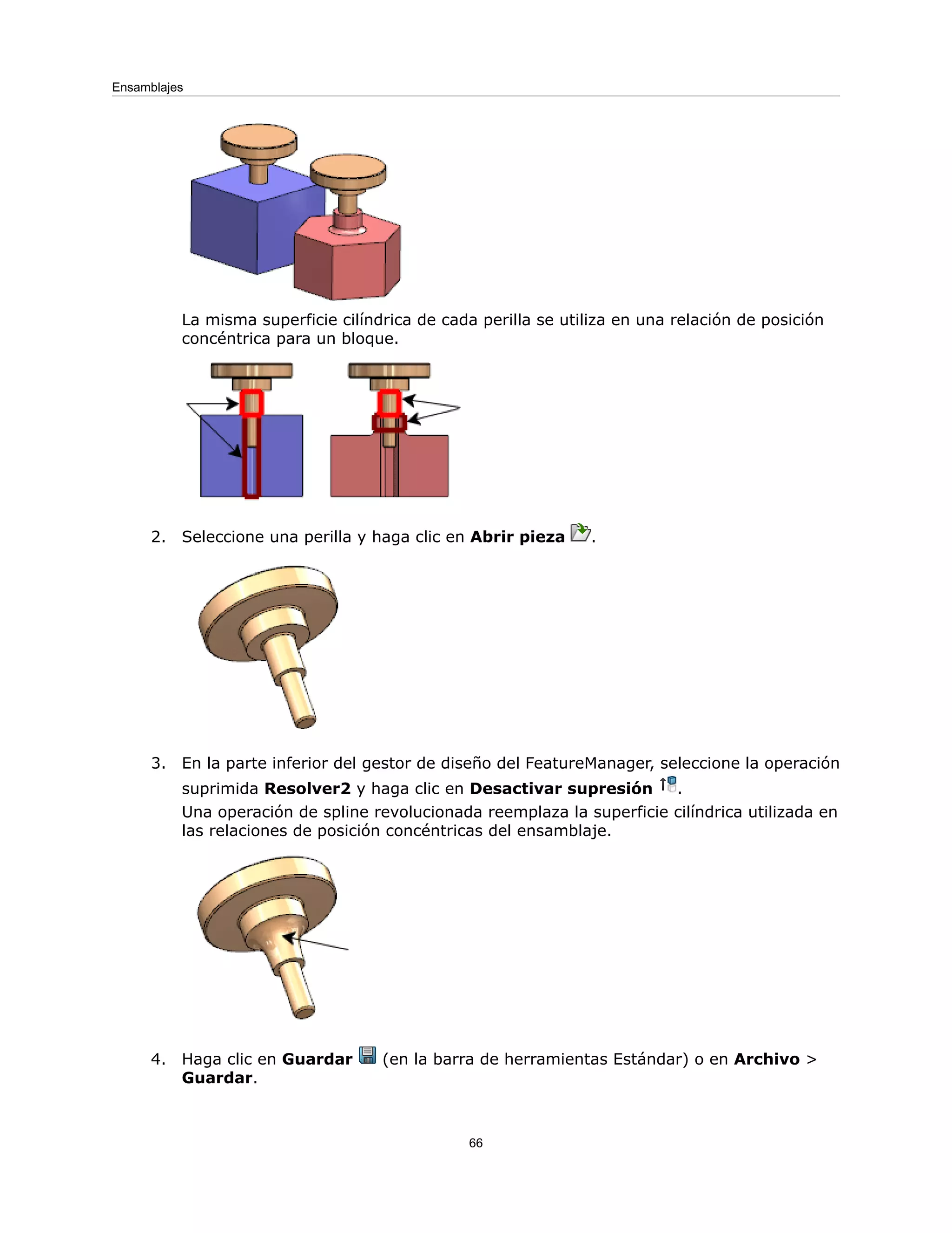 La misma superficie cilíndrica de cada perilla se utiliza en una relación de posición
concéntrica para un bloque.
2. Seleccione una perilla y haga clic en Abrir pieza .
3. En la parte inferior del gestor de diseño del FeatureManager, seleccione la operación
suprimida Resolver2 y haga clic en Desactivar supresión .
Una operación de spline revolucionada reemplaza la superficie cilíndrica utilizada en
las relaciones de posición concéntricas del ensamblaje.
4. Haga clic en Guardar (en la barra de herramientas Estándar) o en Archivo >
Guardar.
66
Ensamblajes
 
