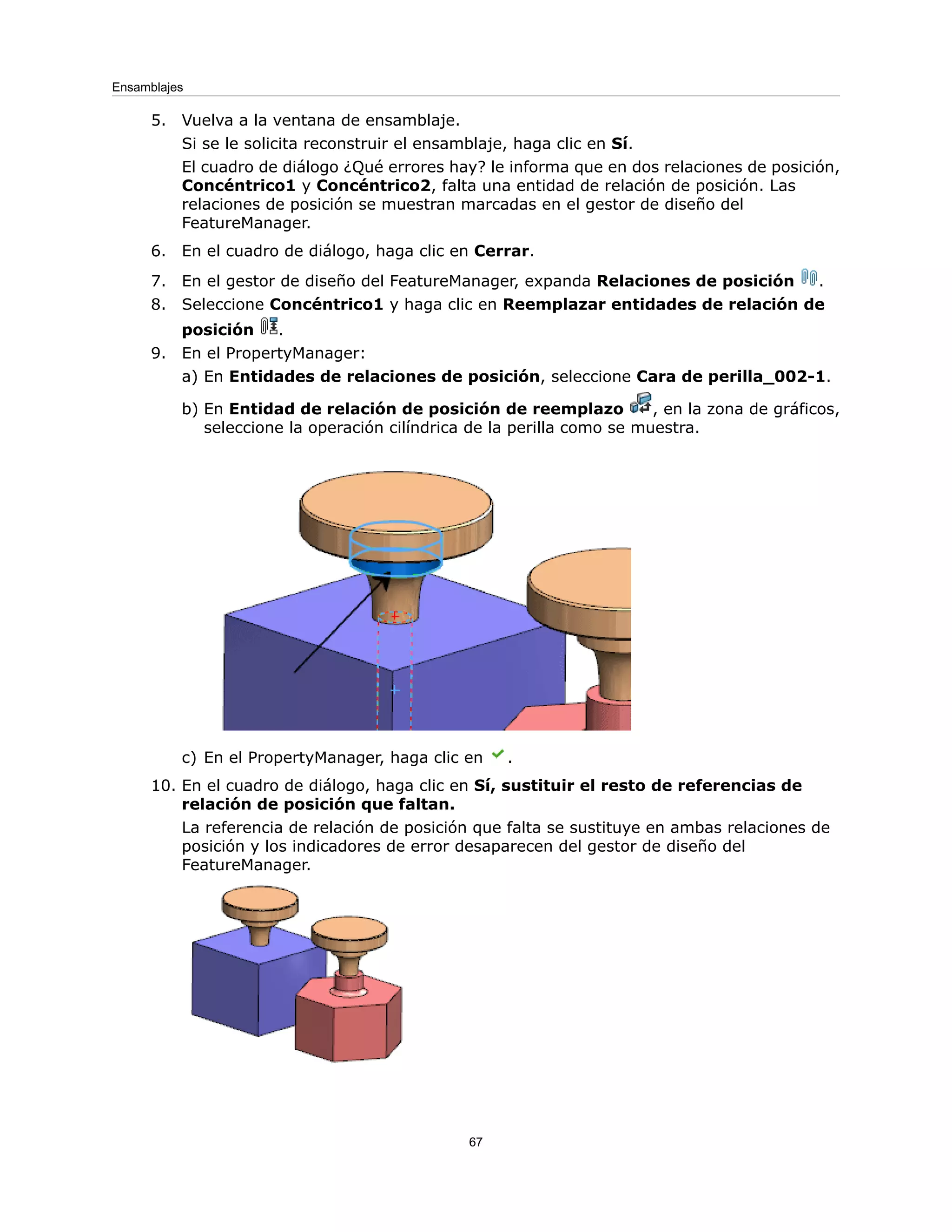 5. Vuelva a la ventana de ensamblaje.
Si se le solicita reconstruir el ensamblaje, haga clic en Sí.
El cuadro de diálogo ¿Qué errores hay? le informa que en dos relaciones de posición,
Concéntrico1 y Concéntrico2, falta una entidad de relación de posición. Las
relaciones de posición se muestran marcadas en el gestor de diseño del
FeatureManager.
6. En el cuadro de diálogo, haga clic en Cerrar.
7. En el gestor de diseño del FeatureManager, expanda Relaciones de posición .
8. Seleccione Concéntrico1 y haga clic en Reemplazar entidades de relación de
posición .
9. En el PropertyManager:
a) En Entidades de relaciones de posición, seleccione Cara de perilla_002-1.
b) En Entidad de relación de posición de reemplazo , en la zona de gráficos,
seleccione la operación cilíndrica de la perilla como se muestra.
c) En el PropertyManager, haga clic en .
10. En el cuadro de diálogo, haga clic en Sí, sustituir el resto de referencias de
relación de posición que faltan.
La referencia de relación de posición que falta se sustituye en ambas relaciones de
posición y los indicadores de error desaparecen del gestor de diseño del
FeatureManager.
67
Ensamblajes
 