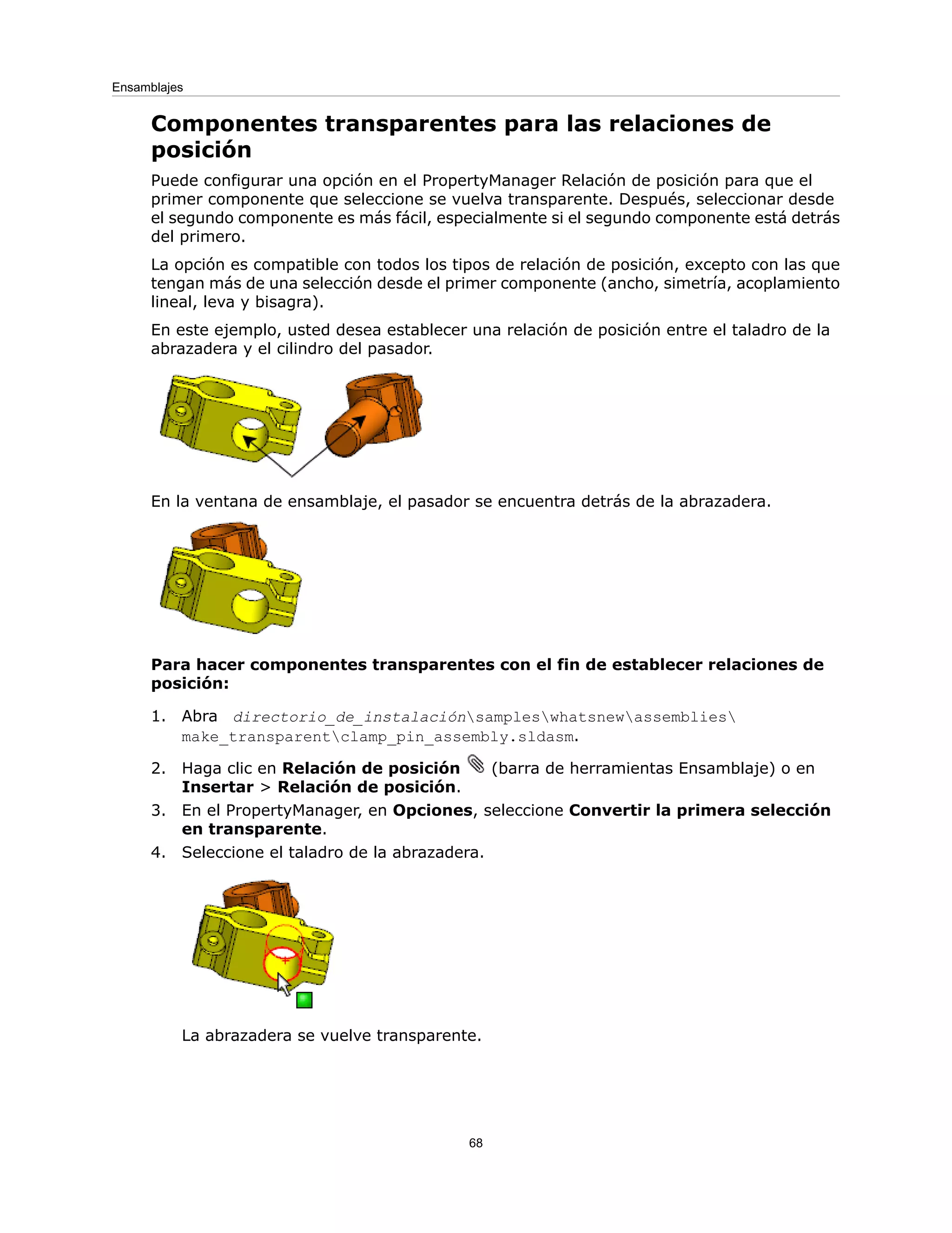 Componentes transparentes para las relaciones de
posición
Puede configurar una opción en el PropertyManager Relación de posición para que el
primer componente que seleccione se vuelva transparente. Después, seleccionar desde
el segundo componente es más fácil, especialmente si el segundo componente está detrás
del primero.
La opción es compatible con todos los tipos de relación de posición, excepto con las que
tengan más de una selección desde el primer componente (ancho, simetría, acoplamiento
lineal, leva y bisagra).
En este ejemplo, usted desea establecer una relación de posición entre el taladro de la
abrazadera y el cilindro del pasador.
En la ventana de ensamblaje, el pasador se encuentra detrás de la abrazadera.
Para hacer componentes transparentes con el fin de establecer relaciones de
posición:
1. Abra directorio_de_instalaciónsampleswhatsnewassemblies
make_transparentclamp_pin_assembly.sldasm.
2. Haga clic en Relación de posición (barra de herramientas Ensamblaje) o en
Insertar > Relación de posición.
3. En el PropertyManager, en Opciones, seleccione Convertir la primera selección
en transparente.
4. Seleccione el taladro de la abrazadera.
La abrazadera se vuelve transparente.
68
Ensamblajes
 