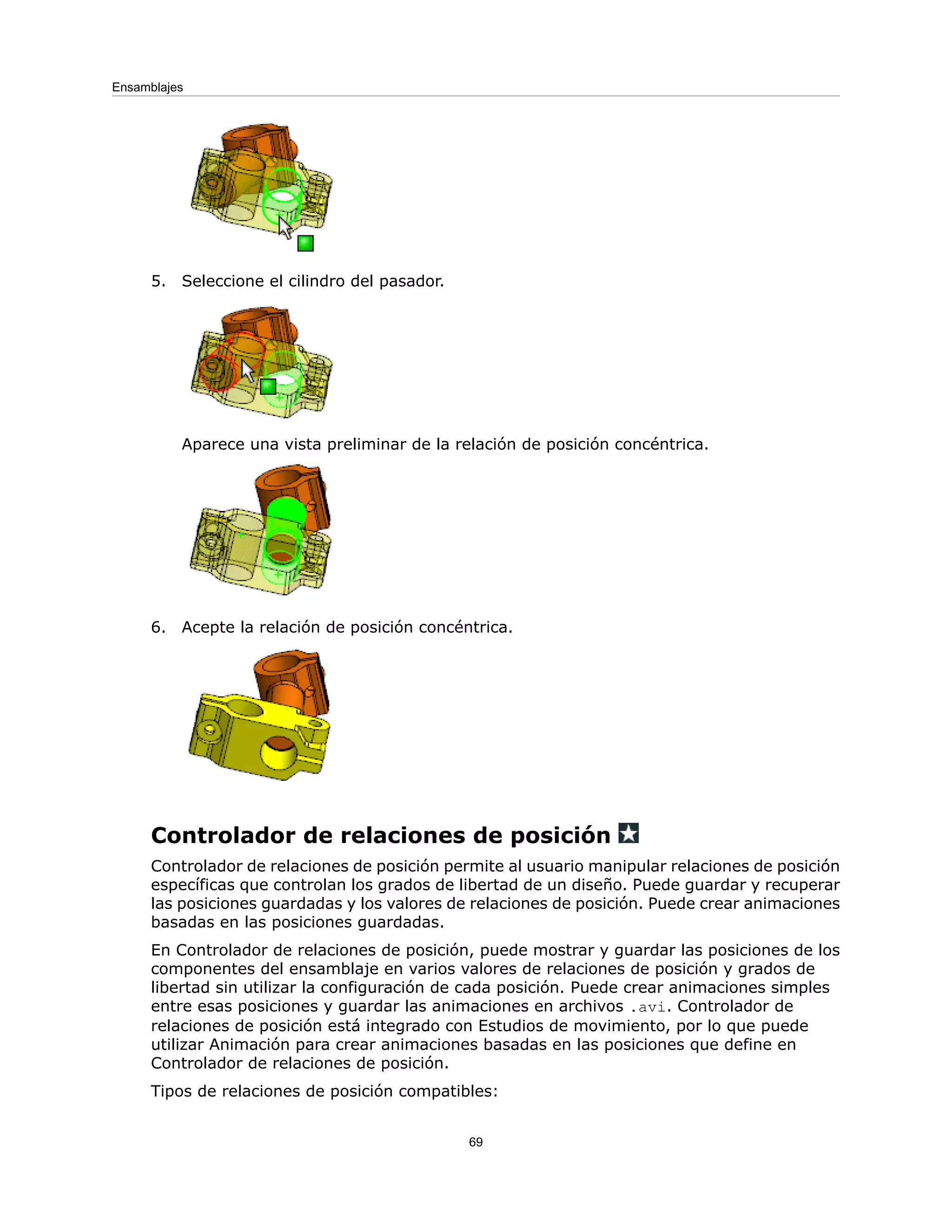 5. Seleccione el cilindro del pasador.
Aparece una vista preliminar de la relación de posición concéntrica.
6. Acepte la relación de posición concéntrica.
Controlador de relaciones de posición
Controlador de relaciones de posición permite al usuario manipular relaciones de posición
específicas que controlan los grados de libertad de un diseño. Puede guardar y recuperar
las posiciones guardadas y los valores de relaciones de posición. Puede crear animaciones
basadas en las posiciones guardadas.
En Controlador de relaciones de posición, puede mostrar y guardar las posiciones de los
componentes del ensamblaje en varios valores de relaciones de posición y grados de
libertad sin utilizar la configuración de cada posición. Puede crear animaciones simples
entre esas posiciones y guardar las animaciones en archivos .avi. Controlador de
relaciones de posición está integrado con Estudios de movimiento, por lo que puede
utilizar Animación para crear animaciones basadas en las posiciones que define en
Controlador de relaciones de posición.
Tipos de relaciones de posición compatibles:
69
Ensamblajes
 