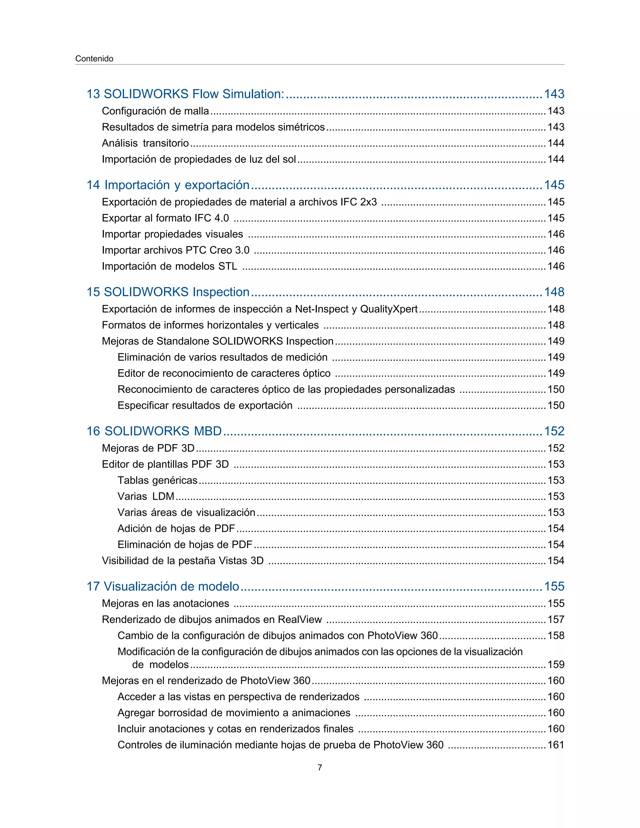 13 SOLIDWORKS Flow Simulation:..........................................................................143
Configuración de malla....................................................................................................................143
Resultados de simetría para modelos simétricos............................................................................143
Análisis transitorio...........................................................................................................................144
Importación de propiedades de luz del sol......................................................................................144
14 Importación y exportación....................................................................................145
Exportación de propiedades de material a archivos IFC 2x3 .........................................................145
Exportar al formato IFC 4.0 ............................................................................................................145
Importar propiedades visuales .......................................................................................................146
Importar archivos PTC Creo 3.0 .....................................................................................................146
Importación de modelos STL .........................................................................................................146
15 SOLIDWORKS Inspection....................................................................................148
Exportación de informes de inspección a Net-Inspect y QualityXpert............................................148
Formatos de informes horizontales y verticales .............................................................................148
Mejoras de Standalone SOLIDWORKS Inspection.........................................................................149
Eliminación de varios resultados de medición ..........................................................................149
Editor de reconocimiento de caracteres óptico .........................................................................149
Reconocimiento de caracteres óptico de las propiedades personalizadas ..............................150
Especificar resultados de exportación ......................................................................................150
16 SOLIDWORKS MBD............................................................................................152
Mejoras de PDF 3D.........................................................................................................................152
Editor de plantillas PDF 3D ............................................................................................................153
Tablas genéricas........................................................................................................................153
Varias LDM................................................................................................................................153
Varias áreas de visualización....................................................................................................153
Adición de hojas de PDF...........................................................................................................154
Eliminación de hojas de PDF.....................................................................................................154
Visibilidad de la pestaña Vistas 3D ................................................................................................154
17 Visualización de modelo.......................................................................................155
Mejoras en las anotaciones ............................................................................................................155
Renderizado de dibujos animados en RealView ............................................................................157
Cambio de la configuración de dibujos animados con PhotoView 360.....................................158
Modificación de la configuración de dibujos animados con las opciones de la visualización
de modelos...........................................................................................................................159
Mejoras en el renderizado de PhotoView 360.................................................................................160
Acceder a las vistas en perspectiva de renderizados ...............................................................160
Agregar borrosidad de movimiento a animaciones ..................................................................160
Incluir anotaciones y cotas en renderizados finales .................................................................160
Controles de iluminación mediante hojas de prueba de PhotoView 360 ..................................161
7
Contenido
 