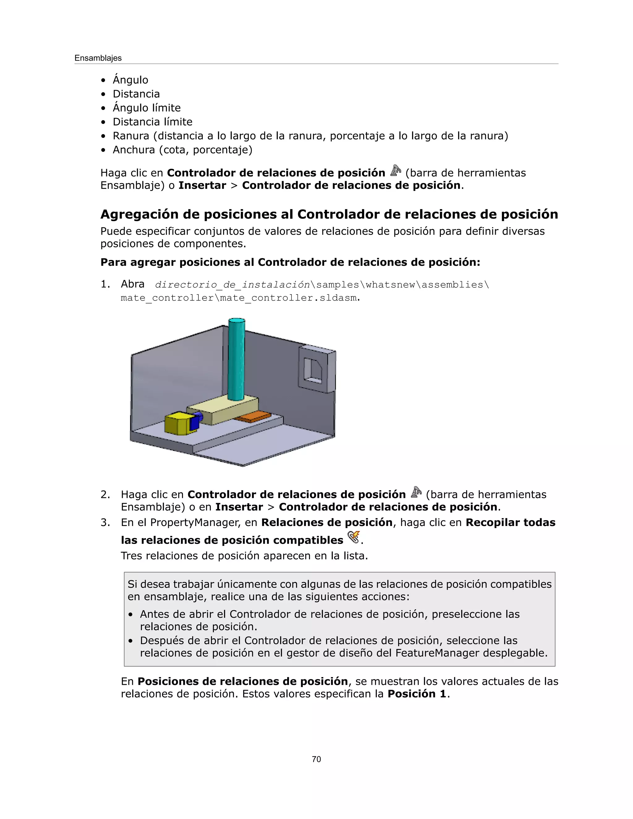 • Ángulo
• Distancia
• Ángulo límite
• Distancia límite
• Ranura (distancia a lo largo de la ranura, porcentaje a lo largo de la ranura)
• Anchura (cota, porcentaje)
Haga clic en Controlador de relaciones de posición (barra de herramientas
Ensamblaje) o Insertar > Controlador de relaciones de posición.
Agregación de posiciones al Controlador de relaciones de posición
Puede especificar conjuntos de valores de relaciones de posición para definir diversas
posiciones de componentes.
Para agregar posiciones al Controlador de relaciones de posición:
1. Abra directorio_de_instalaciónsampleswhatsnewassemblies
mate_controllermate_controller.sldasm.
2. Haga clic en Controlador de relaciones de posición (barra de herramientas
Ensamblaje) o en Insertar > Controlador de relaciones de posición.
3. En el PropertyManager, en Relaciones de posición, haga clic en Recopilar todas
las relaciones de posición compatibles .
Tres relaciones de posición aparecen en la lista.
Si desea trabajar únicamente con algunas de las relaciones de posición compatibles
en ensamblaje, realice una de las siguientes acciones:
• Antes de abrir el Controlador de relaciones de posición, preseleccione las
relaciones de posición.
• Después de abrir el Controlador de relaciones de posición, seleccione las
relaciones de posición en el gestor de diseño del FeatureManager desplegable.
En Posiciones de relaciones de posición, se muestran los valores actuales de las
relaciones de posición. Estos valores especifican la Posición 1.
70
Ensamblajes
 