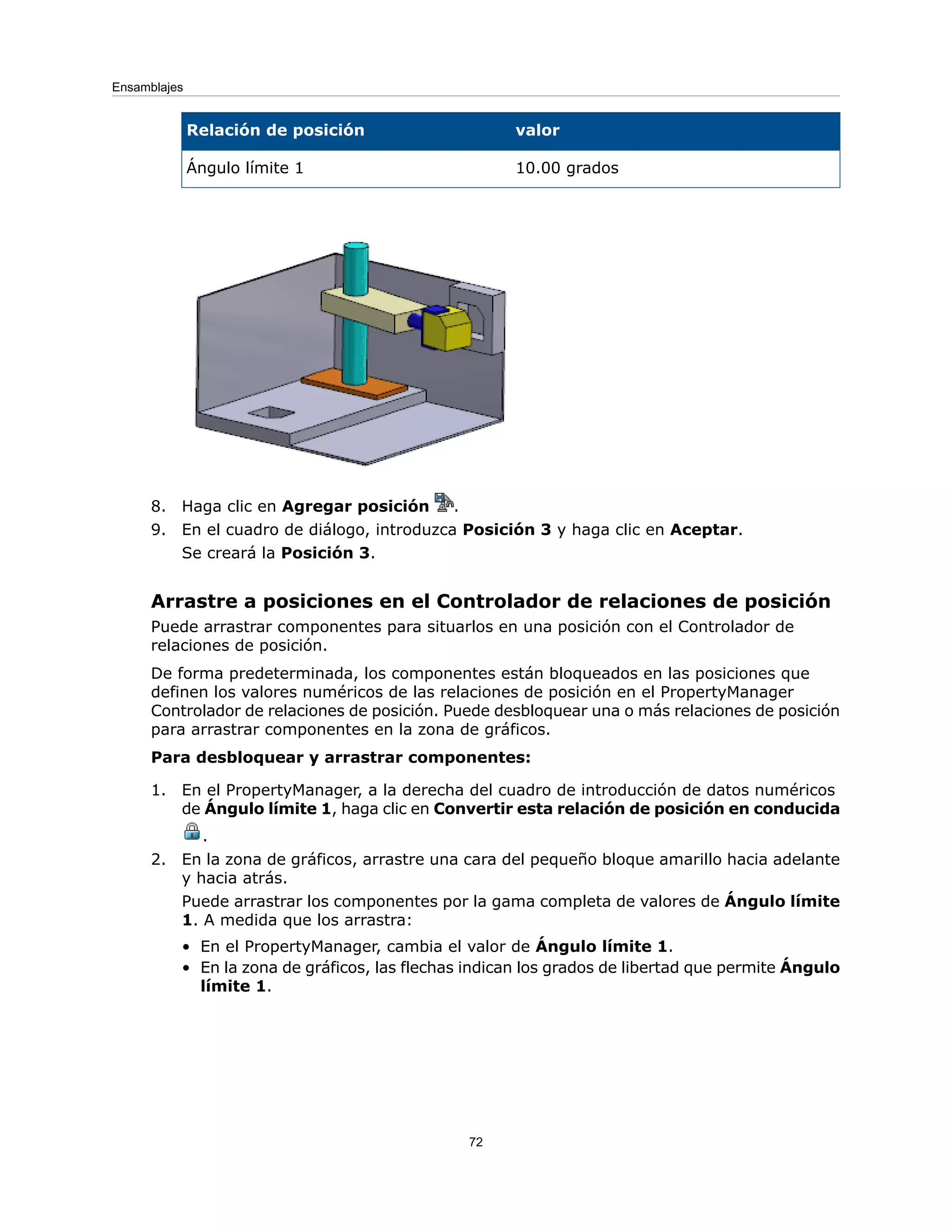 valor
Relación de posición
10.00 grados
Ángulo límite 1
8. Haga clic en Agregar posición .
9. En el cuadro de diálogo, introduzca Posición 3 y haga clic en Aceptar.
Se creará la Posición 3.
Arrastre a posiciones en el Controlador de relaciones de posición
Puede arrastrar componentes para situarlos en una posición con el Controlador de
relaciones de posición.
De forma predeterminada, los componentes están bloqueados en las posiciones que
definen los valores numéricos de las relaciones de posición en el PropertyManager
Controlador de relaciones de posición. Puede desbloquear una o más relaciones de posición
para arrastrar componentes en la zona de gráficos.
Para desbloquear y arrastrar componentes:
1. En el PropertyManager, a la derecha del cuadro de introducción de datos numéricos
de Ángulo límite 1, haga clic en Convertir esta relación de posición en conducida
.
2. En la zona de gráficos, arrastre una cara del pequeño bloque amarillo hacia adelante
y hacia atrás.
Puede arrastrar los componentes por la gama completa de valores de Ángulo límite
1. A medida que los arrastra:
• En el PropertyManager, cambia el valor de Ángulo límite 1.
• En la zona de gráficos, las flechas indican los grados de libertad que permite Ángulo
límite 1.
72
Ensamblajes
 