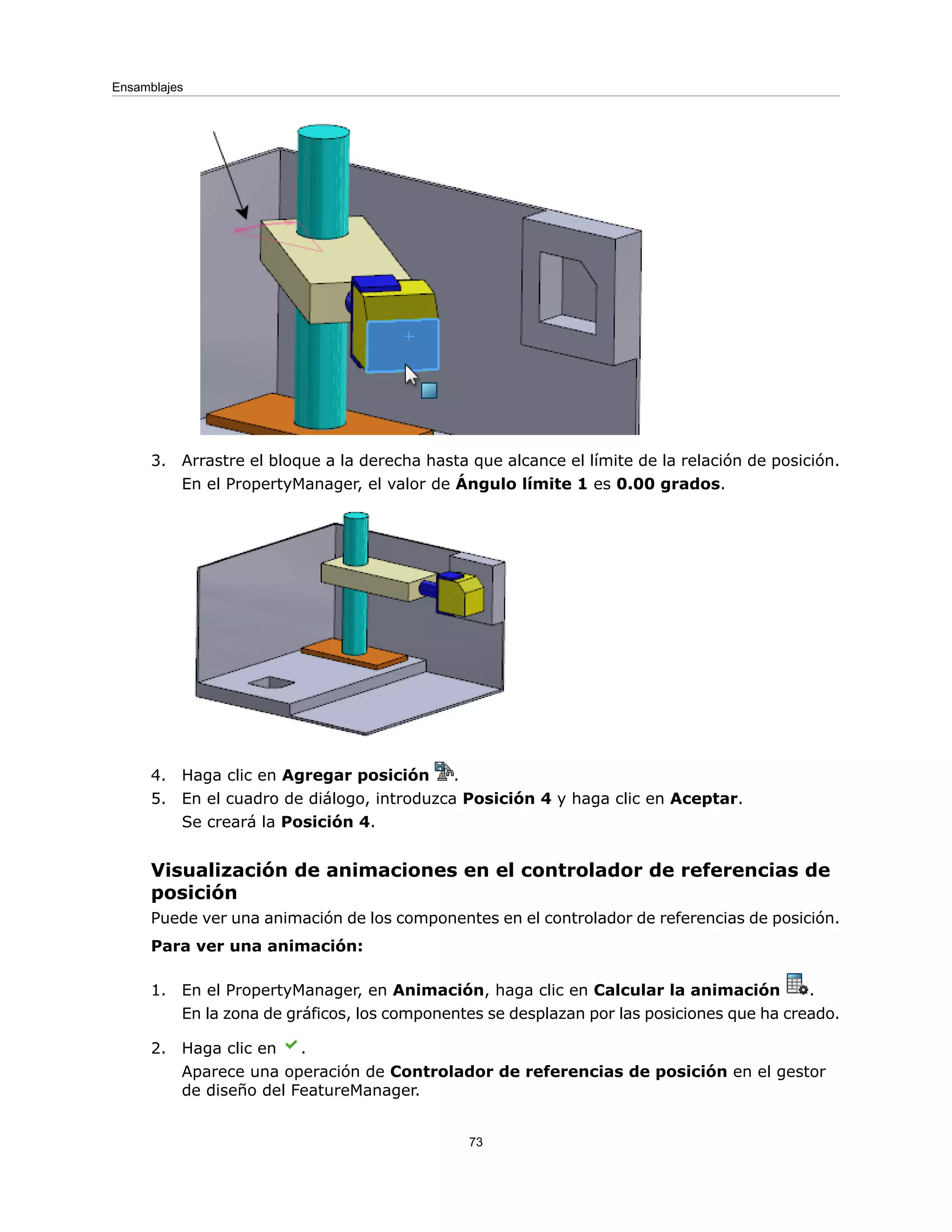 3. Arrastre el bloque a la derecha hasta que alcance el límite de la relación de posición.
En el PropertyManager, el valor de Ángulo límite 1 es 0.00 grados.
4. Haga clic en Agregar posición .
5. En el cuadro de diálogo, introduzca Posición 4 y haga clic en Aceptar.
Se creará la Posición 4.
Visualización de animaciones en el controlador de referencias de
posición
Puede ver una animación de los componentes en el controlador de referencias de posición.
Para ver una animación:
1. En el PropertyManager, en Animación, haga clic en Calcular la animación .
En la zona de gráficos, los componentes se desplazan por las posiciones que ha creado.
2. Haga clic en .
Aparece una operación de Controlador de referencias de posición en el gestor
de diseño del FeatureManager.
73
Ensamblajes
 