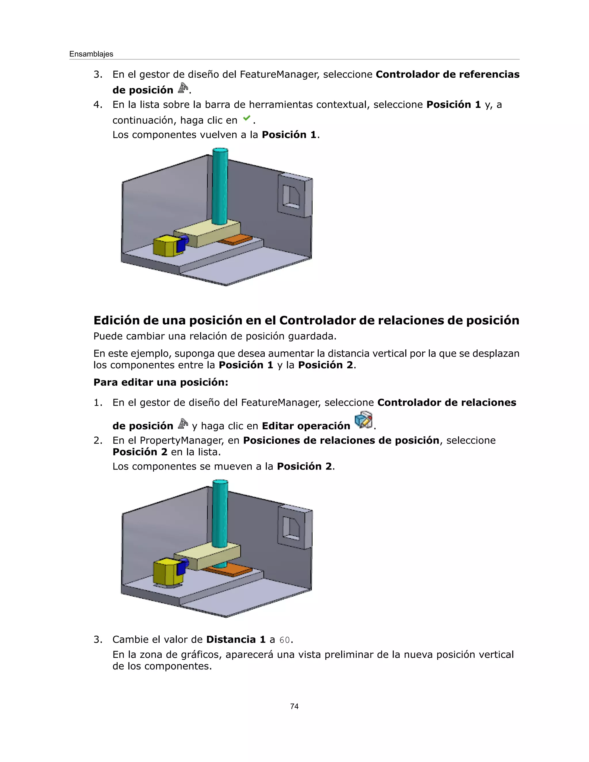 3. En el gestor de diseño del FeatureManager, seleccione Controlador de referencias
de posición .
4. En la lista sobre la barra de herramientas contextual, seleccione Posición 1 y, a
continuación, haga clic en .
Los componentes vuelven a la Posición 1.
Edición de una posición en el Controlador de relaciones de posición
Puede cambiar una relación de posición guardada.
En este ejemplo, suponga que desea aumentar la distancia vertical por la que se desplazan
los componentes entre la Posición 1 y la Posición 2.
Para editar una posición:
1. En el gestor de diseño del FeatureManager, seleccione Controlador de relaciones
de posición y haga clic en Editar operación .
2. En el PropertyManager, en Posiciones de relaciones de posición, seleccione
Posición 2 en la lista.
Los componentes se mueven a la Posición 2.
3. Cambie el valor de Distancia 1 a 60.
En la zona de gráficos, aparecerá una vista preliminar de la nueva posición vertical
de los componentes.
74
Ensamblajes
 