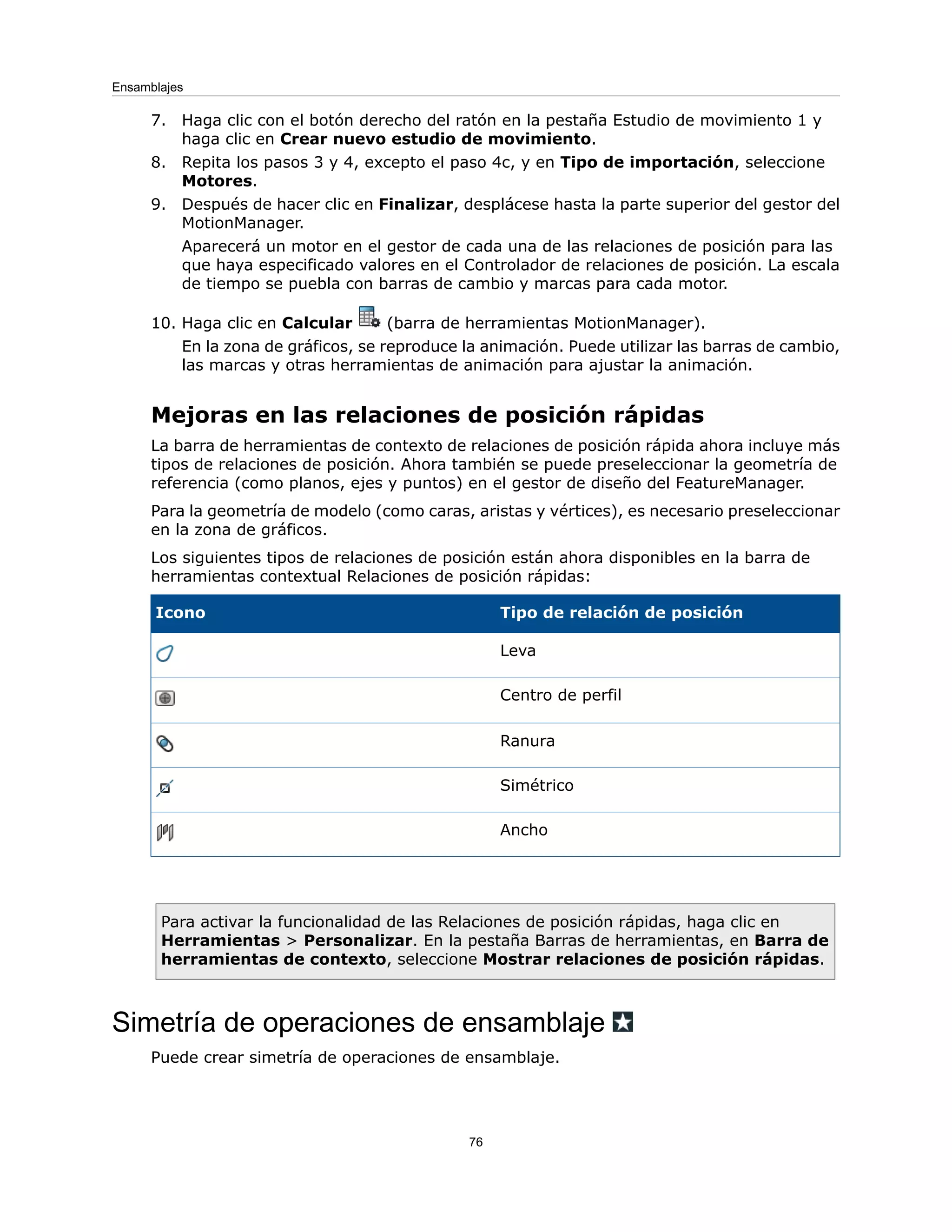 7. Haga clic con el botón derecho del ratón en la pestaña Estudio de movimiento 1 y
haga clic en Crear nuevo estudio de movimiento.
8. Repita los pasos 3 y 4, excepto el paso 4c, y en Tipo de importación, seleccione
Motores.
9. Después de hacer clic en Finalizar, desplácese hasta la parte superior del gestor del
MotionManager.
Aparecerá un motor en el gestor de cada una de las relaciones de posición para las
que haya especificado valores en el Controlador de relaciones de posición. La escala
de tiempo se puebla con barras de cambio y marcas para cada motor.
10. Haga clic en Calcular (barra de herramientas MotionManager).
En la zona de gráficos, se reproduce la animación. Puede utilizar las barras de cambio,
las marcas y otras herramientas de animación para ajustar la animación.
Mejoras en las relaciones de posición rápidas
La barra de herramientas de contexto de relaciones de posición rápida ahora incluye más
tipos de relaciones de posición. Ahora también se puede preseleccionar la geometría de
referencia (como planos, ejes y puntos) en el gestor de diseño del FeatureManager.
Para la geometría de modelo (como caras, aristas y vértices), es necesario preseleccionar
en la zona de gráficos.
Los siguientes tipos de relaciones de posición están ahora disponibles en la barra de
herramientas contextual Relaciones de posición rápidas:
Tipo de relación de posición
Icono
Leva
Centro de perfil
Ranura
Simétrico
Ancho
Para activar la funcionalidad de las Relaciones de posición rápidas, haga clic en
Herramientas > Personalizar. En la pestaña Barras de herramientas, en Barra de
herramientas de contexto, seleccione Mostrar relaciones de posición rápidas.
Simetría de operaciones de ensamblaje
Puede crear simetría de operaciones de ensamblaje.
76
Ensamblajes
 