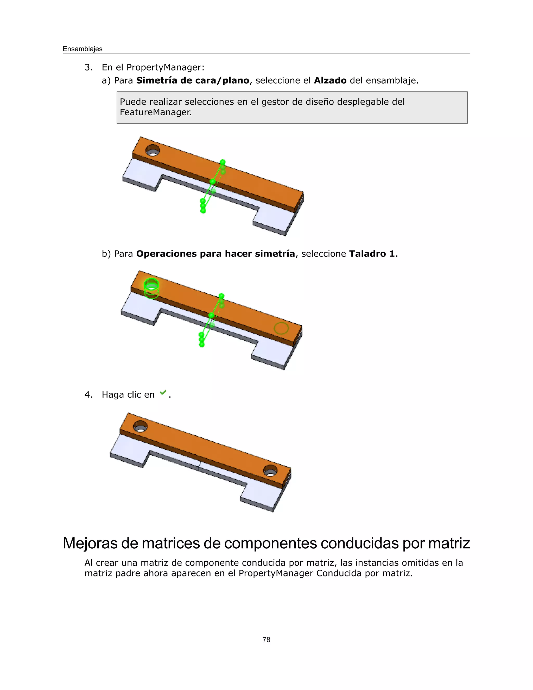 3. En el PropertyManager:
a) Para Simetría de cara/plano, seleccione el Alzado del ensamblaje.
Puede realizar selecciones en el gestor de diseño desplegable del
FeatureManager.
b) Para Operaciones para hacer simetría, seleccione Taladro 1.
4. Haga clic en .
Mejoras de matrices de componentes conducidas por matriz
Al crear una matriz de componente conducida por matriz, las instancias omitidas en la
matriz padre ahora aparecen en el PropertyManager Conducida por matriz.
78
Ensamblajes
 