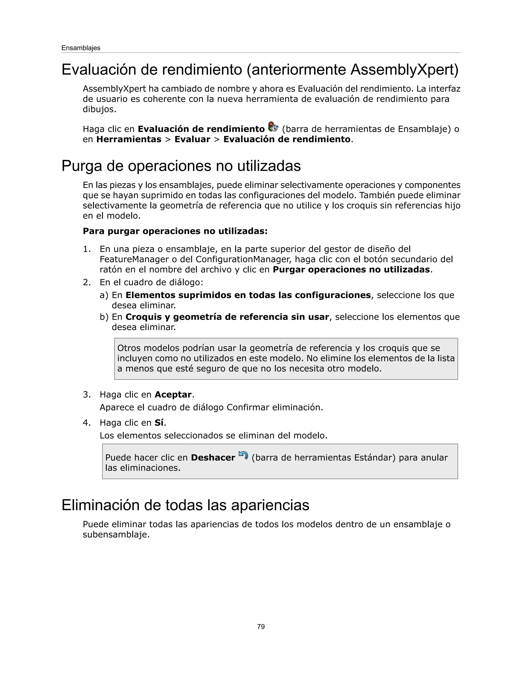 Evaluación de rendimiento (anteriormente AssemblyXpert)
AssemblyXpert ha cambiado de nombre y ahora es Evaluación del rendimiento. La interfaz
de usuario es coherente con la nueva herramienta de evaluación de rendimiento para
dibujos.
Haga clic en Evaluación de rendimiento (barra de herramientas de Ensamblaje) o
en Herramientas > Evaluar > Evaluación de rendimiento.
Purga de operaciones no utilizadas
En las piezas y los ensamblajes, puede eliminar selectivamente operaciones y componentes
que se hayan suprimido en todas las configuraciones del modelo. También puede eliminar
selectivamente la geometría de referencia que no utilice y los croquis sin referencias hijo
en el modelo.
Para purgar operaciones no utilizadas:
1. En una pieza o ensamblaje, en la parte superior del gestor de diseño del
FeatureManager o del ConfigurationManager, haga clic con el botón secundario del
ratón en el nombre del archivo y clic en Purgar operaciones no utilizadas.
2. En el cuadro de diálogo:
a) En Elementos suprimidos en todas las configuraciones, seleccione los que
desea eliminar.
b) En Croquis y geometría de referencia sin usar, seleccione los elementos que
desea eliminar.
Otros modelos podrían usar la geometría de referencia y los croquis que se
incluyen como no utilizados en este modelo. No elimine los elementos de la lista
a menos que esté seguro de que no los necesita otro modelo.
3. Haga clic en Aceptar.
Aparece el cuadro de diálogo Confirmar eliminación.
4. Haga clic en Sí.
Los elementos seleccionados se eliminan del modelo.
Puede hacer clic en Deshacer (barra de herramientas Estándar) para anular
las eliminaciones.
Eliminación de todas las apariencias
Puede eliminar todas las apariencias de todos los modelos dentro de un ensamblaje o
subensamblaje.
79
Ensamblajes
 