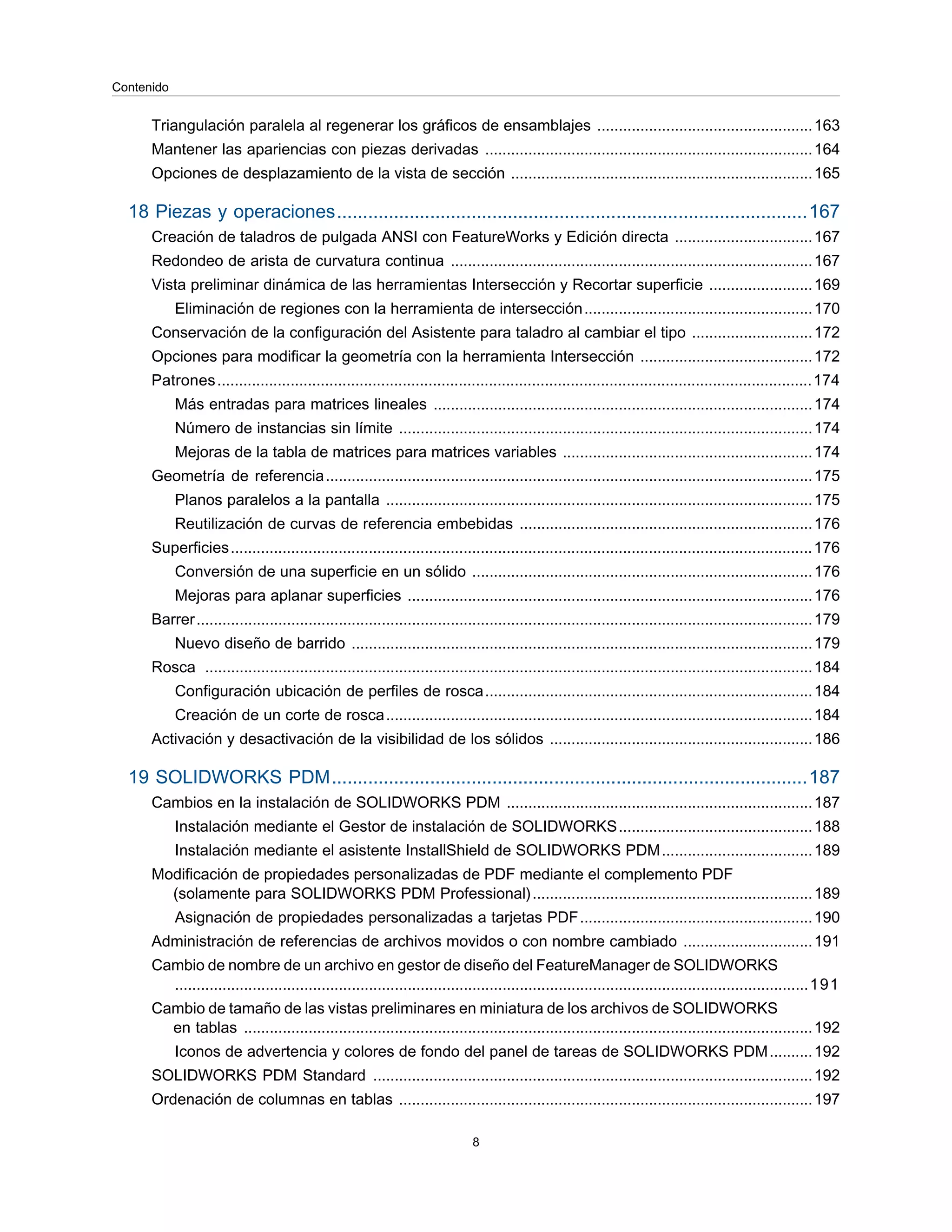 Triangulación paralela al regenerar los gráficos de ensamblajes ..................................................163
Mantener las apariencias con piezas derivadas ............................................................................164
Opciones de desplazamiento de la vista de sección ......................................................................165
18 Piezas y operaciones...........................................................................................167
Creación de taladros de pulgada ANSI con FeatureWorks y Edición directa ................................167
Redondeo de arista de curvatura continua ....................................................................................167
Vista preliminar dinámica de las herramientas Intersección y Recortar superficie ........................169
Eliminación de regiones con la herramienta de intersección.....................................................170
Conservación de la configuración del Asistente para taladro al cambiar el tipo ............................172
Opciones para modificar la geometría con la herramienta Intersección ........................................172
Patrones..........................................................................................................................................174
Más entradas para matrices lineales ........................................................................................174
Número de instancias sin límite ................................................................................................174
Mejoras de la tabla de matrices para matrices variables ..........................................................174
Geometría de referencia.................................................................................................................175
Planos paralelos a la pantalla ...................................................................................................175
Reutilización de curvas de referencia embebidas ....................................................................176
Superficies.......................................................................................................................................176
Conversión de una superficie en un sólido ...............................................................................176
Mejoras para aplanar superficies ..............................................................................................176
Barrer...............................................................................................................................................179
Nuevo diseño de barrido ...........................................................................................................179
Rosca .............................................................................................................................................184
Configuración ubicación de perfiles de rosca............................................................................184
Creación de un corte de rosca...................................................................................................184
Activación y desactivación de la visibilidad de los sólidos .............................................................186
19 SOLIDWORKS PDM............................................................................................187
Cambios en la instalación de SOLIDWORKS PDM .......................................................................187
Instalación mediante el Gestor de instalación de SOLIDWORKS.............................................188
Instalación mediante el asistente InstallShield de SOLIDWORKS PDM...................................189
Modificación de propiedades personalizadas de PDF mediante el complemento PDF
(solamente para SOLIDWORKS PDM Professional).................................................................189
Asignación de propiedades personalizadas a tarjetas PDF......................................................190
Administración de referencias de archivos movidos o con nombre cambiado ..............................191
Cambio de nombre de un archivo en gestor de diseño del FeatureManager de SOLIDWORKS
...................................................................................................................................................191
Cambio de tamaño de las vistas preliminares en miniatura de los archivos de SOLIDWORKS
en tablas ....................................................................................................................................192
Iconos de advertencia y colores de fondo del panel de tareas de SOLIDWORKS PDM..........192
SOLIDWORKS PDM Standard ......................................................................................................192
Ordenación de columnas en tablas ................................................................................................197
8
Contenido
 