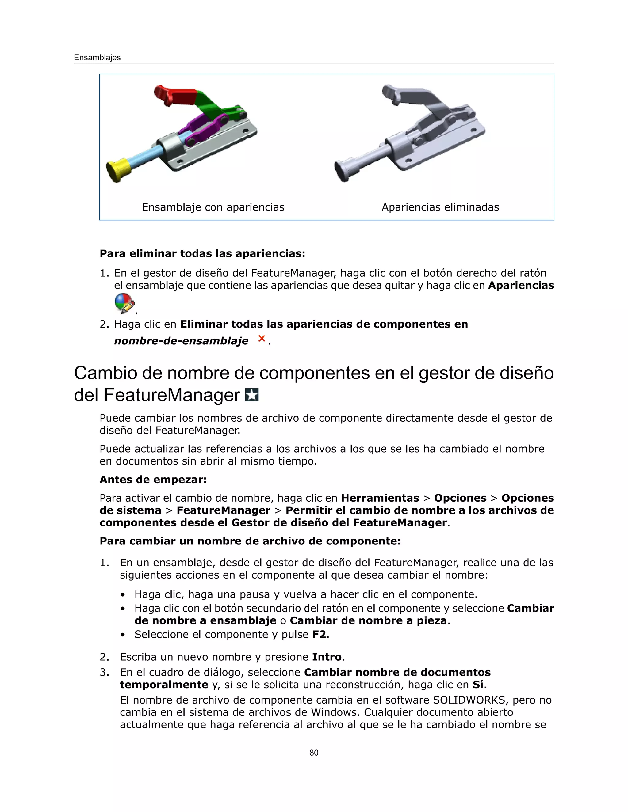 Apariencias eliminadas
Ensamblaje con apariencias
Para eliminar todas las apariencias:
1. En el gestor de diseño del FeatureManager, haga clic con el botón derecho del ratón
el ensamblaje que contiene las apariencias que desea quitar y haga clic en Apariencias
.
2. Haga clic en Eliminar todas las apariencias de componentes en
nombre-de-ensamblaje .
Cambio de nombre de componentes en el gestor de diseño
del FeatureManager
Puede cambiar los nombres de archivo de componente directamente desde el gestor de
diseño del FeatureManager.
Puede actualizar las referencias a los archivos a los que se les ha cambiado el nombre
en documentos sin abrir al mismo tiempo.
Antes de empezar:
Para activar el cambio de nombre, haga clic en Herramientas > Opciones > Opciones
de sistema > FeatureManager > Permitir el cambio de nombre a los archivos de
componentes desde el Gestor de diseño del FeatureManager.
Para cambiar un nombre de archivo de componente:
1. En un ensamblaje, desde el gestor de diseño del FeatureManager, realice una de las
siguientes acciones en el componente al que desea cambiar el nombre:
• Haga clic, haga una pausa y vuelva a hacer clic en el componente.
• Haga clic con el botón secundario del ratón en el componente y seleccione Cambiar
de nombre a ensamblaje o Cambiar de nombre a pieza.
• Seleccione el componente y pulse F2.
2. Escriba un nuevo nombre y presione Intro.
3. En el cuadro de diálogo, seleccione Cambiar nombre de documentos
temporalmente y, si se le solicita una reconstrucción, haga clic en Sí.
El nombre de archivo de componente cambia en el software SOLIDWORKS, pero no
cambia en el sistema de archivos de Windows. Cualquier documento abierto
actualmente que haga referencia al archivo al que se le ha cambiado el nombre se
80
Ensamblajes
 