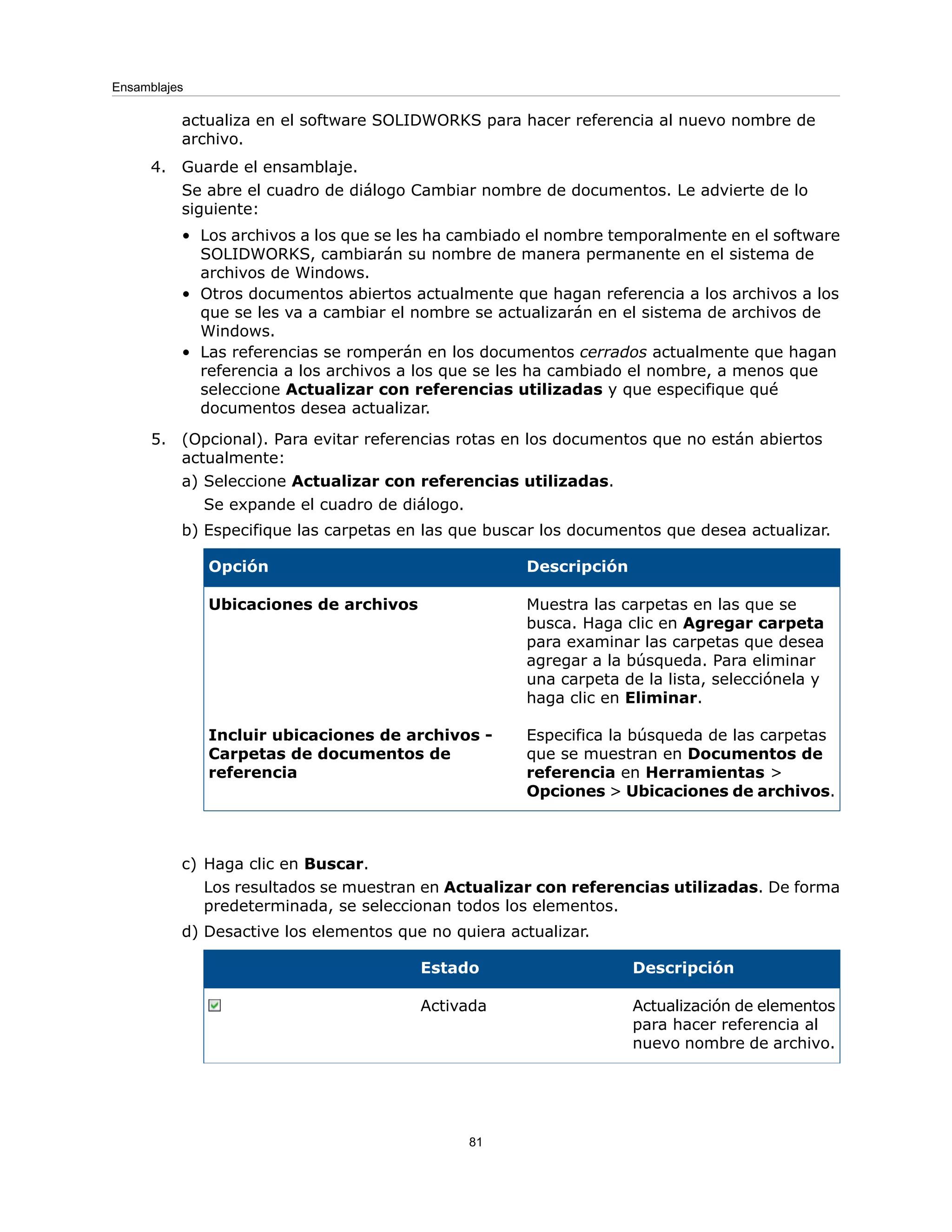 actualiza en el software SOLIDWORKS para hacer referencia al nuevo nombre de
archivo.
4. Guarde el ensamblaje.
Se abre el cuadro de diálogo Cambiar nombre de documentos. Le advierte de lo
siguiente:
• Los archivos a los que se les ha cambiado el nombre temporalmente en el software
SOLIDWORKS, cambiarán su nombre de manera permanente en el sistema de
archivos de Windows.
• Otros documentos abiertos actualmente que hagan referencia a los archivos a los
que se les va a cambiar el nombre se actualizarán en el sistema de archivos de
Windows.
• Las referencias se romperán en los documentos cerrados actualmente que hagan
referencia a los archivos a los que se les ha cambiado el nombre, a menos que
seleccione Actualizar con referencias utilizadas y que especifique qué
documentos desea actualizar.
5. (Opcional). Para evitar referencias rotas en los documentos que no están abiertos
actualmente:
a) Seleccione Actualizar con referencias utilizadas.
Se expande el cuadro de diálogo.
b) Especifique las carpetas en las que buscar los documentos que desea actualizar.
Descripción
Opción
Muestra las carpetas en las que se
busca. Haga clic en Agregar carpeta
para examinar las carpetas que desea
agregar a la búsqueda. Para eliminar
una carpeta de la lista, selecciónela y
haga clic en Eliminar.
Ubicaciones de archivos
Especifica la búsqueda de las carpetas
que se muestran en Documentos de
referencia en Herramientas >
Opciones > Ubicaciones de archivos.
Incluir ubicaciones de archivos -
Carpetas de documentos de
referencia
c) Haga clic en Buscar.
Los resultados se muestran en Actualizar con referencias utilizadas. De forma
predeterminada, se seleccionan todos los elementos.
d) Desactive los elementos que no quiera actualizar.
Descripción
Estado
Actualización de elementos
para hacer referencia al
nuevo nombre de archivo.
Activada
81
Ensamblajes
 