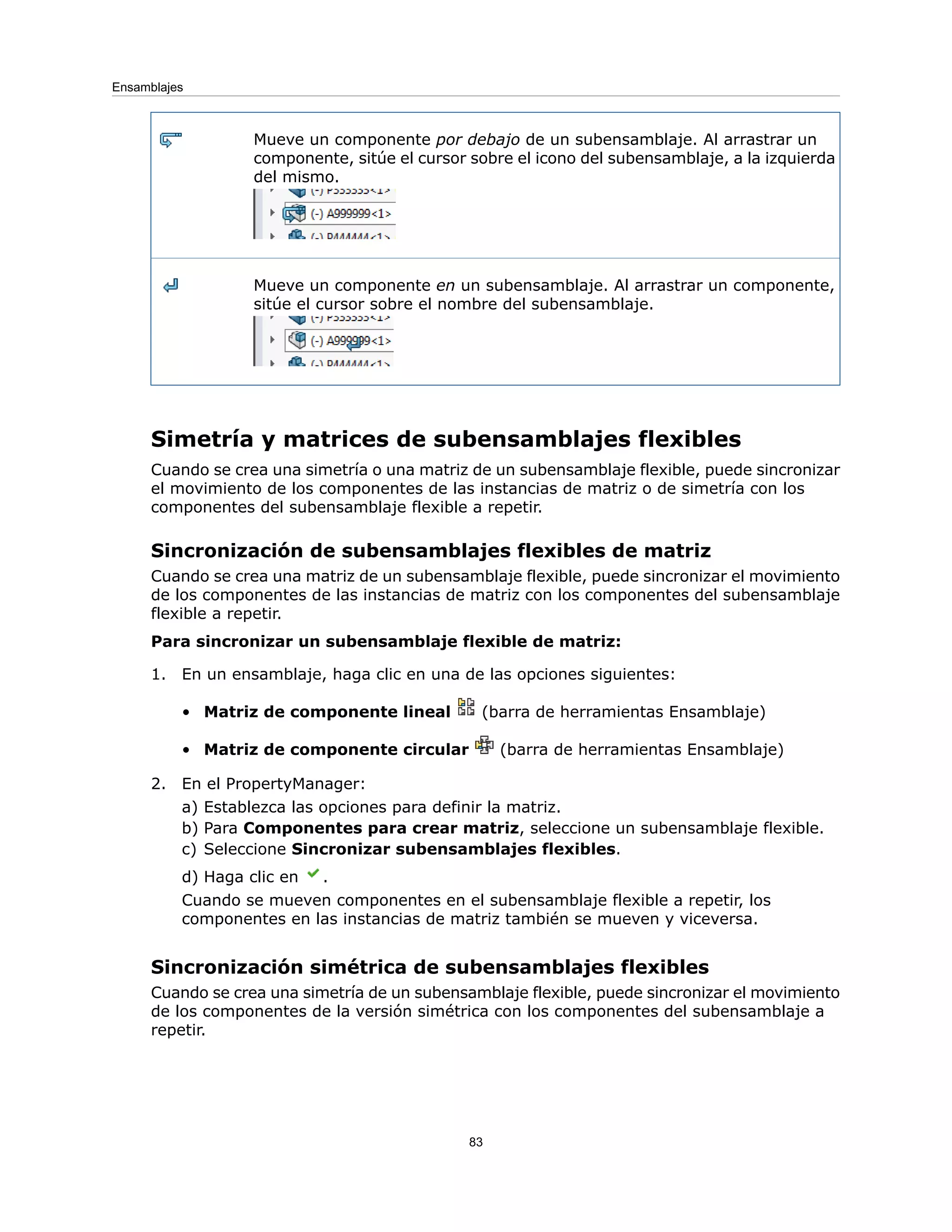 Mueve un componente por debajo de un subensamblaje. Al arrastrar un
componente, sitúe el cursor sobre el icono del subensamblaje, a la izquierda
del mismo.
Mueve un componente en un subensamblaje. Al arrastrar un componente,
sitúe el cursor sobre el nombre del subensamblaje.
Simetría y matrices de subensamblajes flexibles
Cuando se crea una simetría o una matriz de un subensamblaje flexible, puede sincronizar
el movimiento de los componentes de las instancias de matriz o de simetría con los
componentes del subensamblaje flexible a repetir.
Sincronización de subensamblajes flexibles de matriz
Cuando se crea una matriz de un subensamblaje flexible, puede sincronizar el movimiento
de los componentes de las instancias de matriz con los componentes del subensamblaje
flexible a repetir.
Para sincronizar un subensamblaje flexible de matriz:
1. En un ensamblaje, haga clic en una de las opciones siguientes:
• Matriz de componente lineal (barra de herramientas Ensamblaje)
• Matriz de componente circular (barra de herramientas Ensamblaje)
2. En el PropertyManager:
a) Establezca las opciones para definir la matriz.
b) Para Componentes para crear matriz, seleccione un subensamblaje flexible.
c) Seleccione Sincronizar subensamblajes flexibles.
d) Haga clic en .
Cuando se mueven componentes en el subensamblaje flexible a repetir, los
componentes en las instancias de matriz también se mueven y viceversa.
Sincronización simétrica de subensamblajes flexibles
Cuando se crea una simetría de un subensamblaje flexible, puede sincronizar el movimiento
de los componentes de la versión simétrica con los componentes del subensamblaje a
repetir.
83
Ensamblajes
 