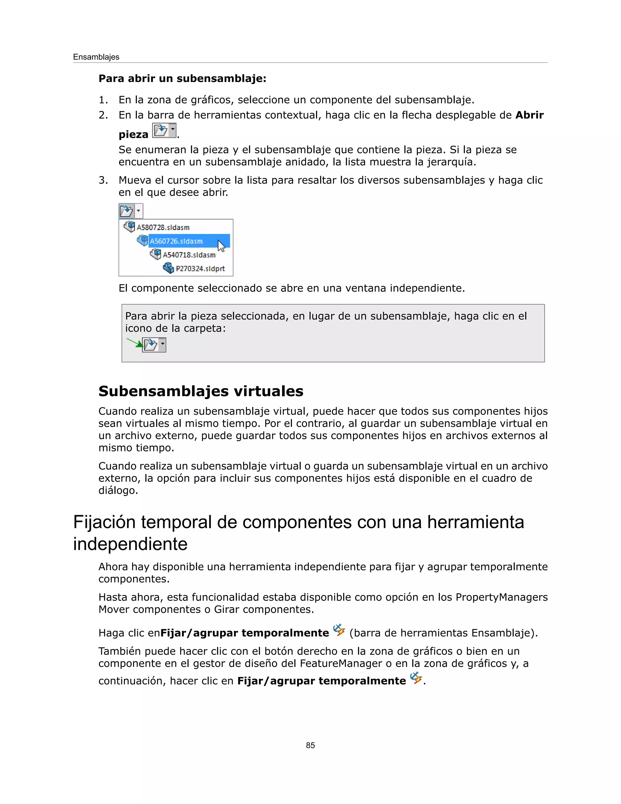 Para abrir un subensamblaje:
1. En la zona de gráficos, seleccione un componente del subensamblaje.
2. En la barra de herramientas contextual, haga clic en la flecha desplegable de Abrir
pieza .
Se enumeran la pieza y el subensamblaje que contiene la pieza. Si la pieza se
encuentra en un subensamblaje anidado, la lista muestra la jerarquía.
3. Mueva el cursor sobre la lista para resaltar los diversos subensamblajes y haga clic
en el que desee abrir.
El componente seleccionado se abre en una ventana independiente.
Para abrir la pieza seleccionada, en lugar de un subensamblaje, haga clic en el
icono de la carpeta:
Subensamblajes virtuales
Cuando realiza un subensamblaje virtual, puede hacer que todos sus componentes hijos
sean virtuales al mismo tiempo. Por el contrario, al guardar un subensamblaje virtual en
un archivo externo, puede guardar todos sus componentes hijos en archivos externos al
mismo tiempo.
Cuando realiza un subensamblaje virtual o guarda un subensamblaje virtual en un archivo
externo, la opción para incluir sus componentes hijos está disponible en el cuadro de
diálogo.
Fijación temporal de componentes con una herramienta
independiente
Ahora hay disponible una herramienta independiente para fijar y agrupar temporalmente
componentes.
Hasta ahora, esta funcionalidad estaba disponible como opción en los PropertyManagers
Mover componentes o Girar componentes.
Haga clic enFijar/agrupar temporalmente (barra de herramientas Ensamblaje).
También puede hacer clic con el botón derecho en la zona de gráficos o bien en un
componente en el gestor de diseño del FeatureManager o en la zona de gráficos y, a
continuación, hacer clic en Fijar/agrupar temporalmente .
85
Ensamblajes
 