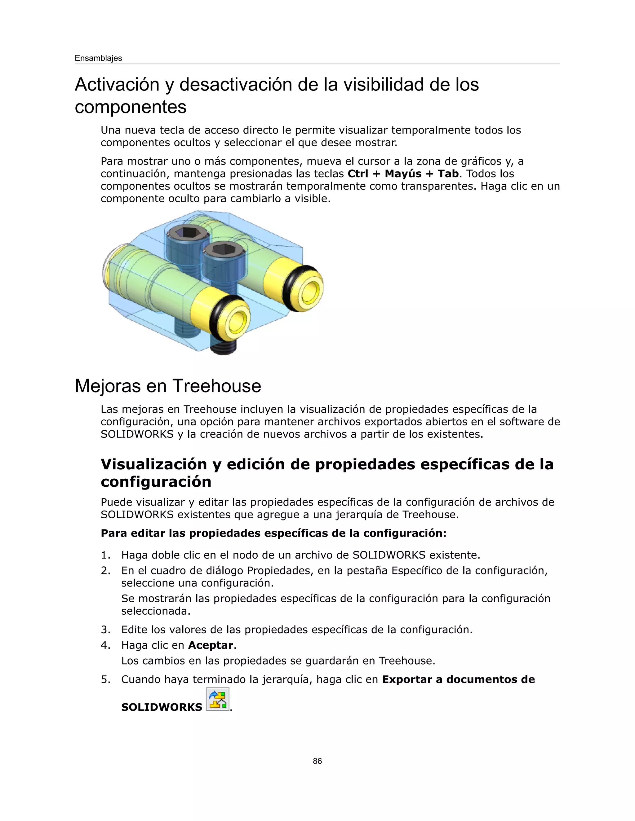 Activación y desactivación de la visibilidad de los
componentes
Una nueva tecla de acceso directo le permite visualizar temporalmente todos los
componentes ocultos y seleccionar el que desee mostrar.
Para mostrar uno o más componentes, mueva el cursor a la zona de gráficos y, a
continuación, mantenga presionadas las teclas Ctrl + Mayús + Tab. Todos los
componentes ocultos se mostrarán temporalmente como transparentes. Haga clic en un
componente oculto para cambiarlo a visible.
Mejoras en Treehouse
Las mejoras en Treehouse incluyen la visualización de propiedades específicas de la
configuración, una opción para mantener archivos exportados abiertos en el software de
SOLIDWORKS y la creación de nuevos archivos a partir de los existentes.
Visualización y edición de propiedades específicas de la
configuración
Puede visualizar y editar las propiedades específicas de la configuración de archivos de
SOLIDWORKS existentes que agregue a una jerarquía de Treehouse.
Para editar las propiedades específicas de la configuración:
1. Haga doble clic en el nodo de un archivo de SOLIDWORKS existente.
2. En el cuadro de diálogo Propiedades, en la pestaña Específico de la configuración,
seleccione una configuración.
Se mostrarán las propiedades específicas de la configuración para la configuración
seleccionada.
3. Edite los valores de las propiedades específicas de la configuración.
4. Haga clic en Aceptar.
Los cambios en las propiedades se guardarán en Treehouse.
5. Cuando haya terminado la jerarquía, haga clic en Exportar a documentos de
SOLIDWORKS .
86
Ensamblajes
 