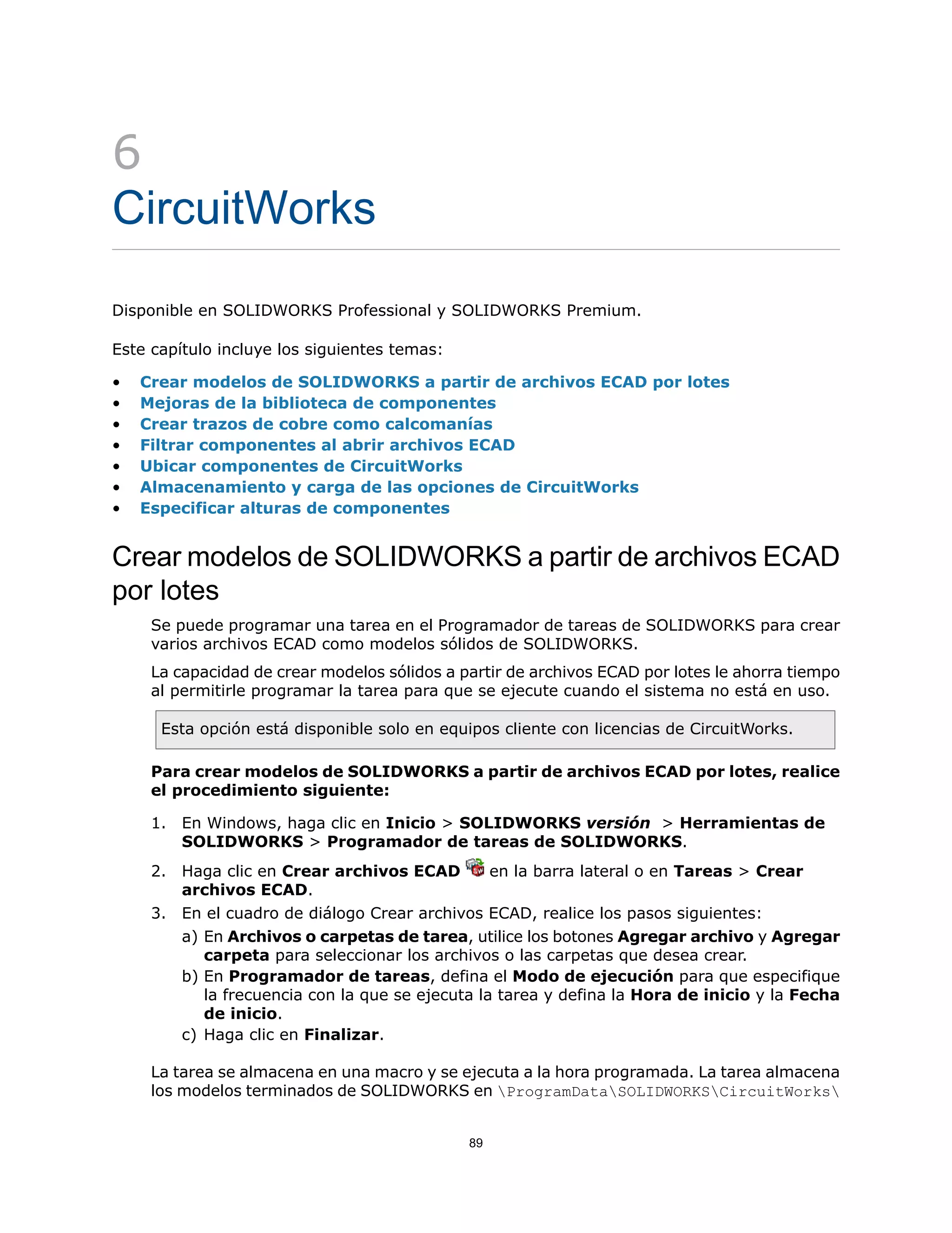 6
CircuitWorks
Disponible en SOLIDWORKS Professional y SOLIDWORKS Premium.
Este capítulo incluye los siguientes temas:
• Crear modelos de SOLIDWORKS a partir de archivos ECAD por lotes
• Mejoras de la biblioteca de componentes
• Crear trazos de cobre como calcomanías
• Filtrar componentes al abrir archivos ECAD
• Ubicar componentes de CircuitWorks
• Almacenamiento y carga de las opciones de CircuitWorks
• Especificar alturas de componentes
Crear modelos de SOLIDWORKS a partir de archivos ECAD
por lotes
Se puede programar una tarea en el Programador de tareas de SOLIDWORKS para crear
varios archivos ECAD como modelos sólidos de SOLIDWORKS.
La capacidad de crear modelos sólidos a partir de archivos ECAD por lotes le ahorra tiempo
al permitirle programar la tarea para que se ejecute cuando el sistema no está en uso.
Esta opción está disponible solo en equipos cliente con licencias de CircuitWorks.
Para crear modelos de SOLIDWORKS a partir de archivos ECAD por lotes, realice
el procedimiento siguiente:
1. En Windows, haga clic en Inicio > SOLIDWORKS versión > Herramientas de
SOLIDWORKS > Programador de tareas de SOLIDWORKS.
2. Haga clic en Crear archivos ECAD en la barra lateral o en Tareas > Crear
archivos ECAD.
3. En el cuadro de diálogo Crear archivos ECAD, realice los pasos siguientes:
a) En Archivos o carpetas de tarea, utilice los botones Agregar archivo y Agregar
carpeta para seleccionar los archivos o las carpetas que desea crear.
b) En Programador de tareas, defina el Modo de ejecución para que especifique
la frecuencia con la que se ejecuta la tarea y defina la Hora de inicio y la Fecha
de inicio.
c) Haga clic en Finalizar.
La tarea se almacena en una macro y se ejecuta a la hora programada. La tarea almacena
los modelos terminados de SOLIDWORKS en ProgramDataSOLIDWORKSCircuitWorks
89
 