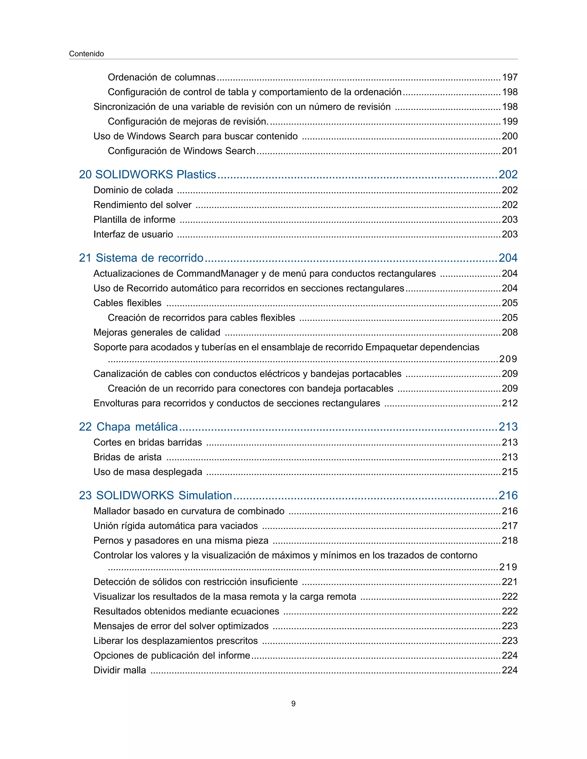Ordenación de columnas...........................................................................................................197
Configuración de control de tabla y comportamiento de la ordenación.....................................198
Sincronización de una variable de revisión con un número de revisión ........................................198
Configuración de mejoras de revisión........................................................................................199
Uso de Windows Search para buscar contenido ...........................................................................200
Configuración de Windows Search............................................................................................201
20 SOLIDWORKS Plastics........................................................................................202
Dominio de colada ..........................................................................................................................202
Rendimiento del solver ...................................................................................................................202
Plantilla de informe .........................................................................................................................203
Interfaz de usuario ..........................................................................................................................203
21 Sistema de recorrido............................................................................................204
Actualizaciones de CommandManager y de menú para conductos rectangulares .......................204
Uso de Recorrido automático para recorridos en secciones rectangulares....................................204
Cables flexibles ..............................................................................................................................205
Creación de recorridos para cables flexibles ............................................................................205
Mejoras generales de calidad ........................................................................................................208
Soporte para acodados y tuberías en el ensamblaje de recorrido Empaquetar dependencias
...................................................................................................................................................209
Canalización de cables con conductos eléctricos y bandejas portacables ....................................209
Creación de un recorrido para conectores con bandeja portacables .......................................209
Envolturas para recorridos y conductos de secciones rectangulares ............................................212
22 Chapa metálica....................................................................................................213
Cortes en bridas barridas ...............................................................................................................213
Bridas de arista ..............................................................................................................................213
Uso de masa desplegada ...............................................................................................................215
23 SOLIDWORKS Simulation...................................................................................216
Mallador basado en curvatura de combinado ................................................................................216
Unión rígida automática para vaciados ..........................................................................................217
Pernos y pasadores en una misma pieza ......................................................................................218
Controlar los valores y la visualización de máximos y mínimos en los trazados de contorno
...................................................................................................................................................219
Detección de sólidos con restricción insuficiente ...........................................................................221
Visualizar los resultados de la masa remota y la carga remota .....................................................222
Resultados obtenidos mediante ecuaciones ..................................................................................222
Mensajes de error del solver optimizados ......................................................................................223
Liberar los desplazamientos prescritos ..........................................................................................223
Opciones de publicación del informe..............................................................................................224
Dividir malla ....................................................................................................................................224
9
Contenido
 