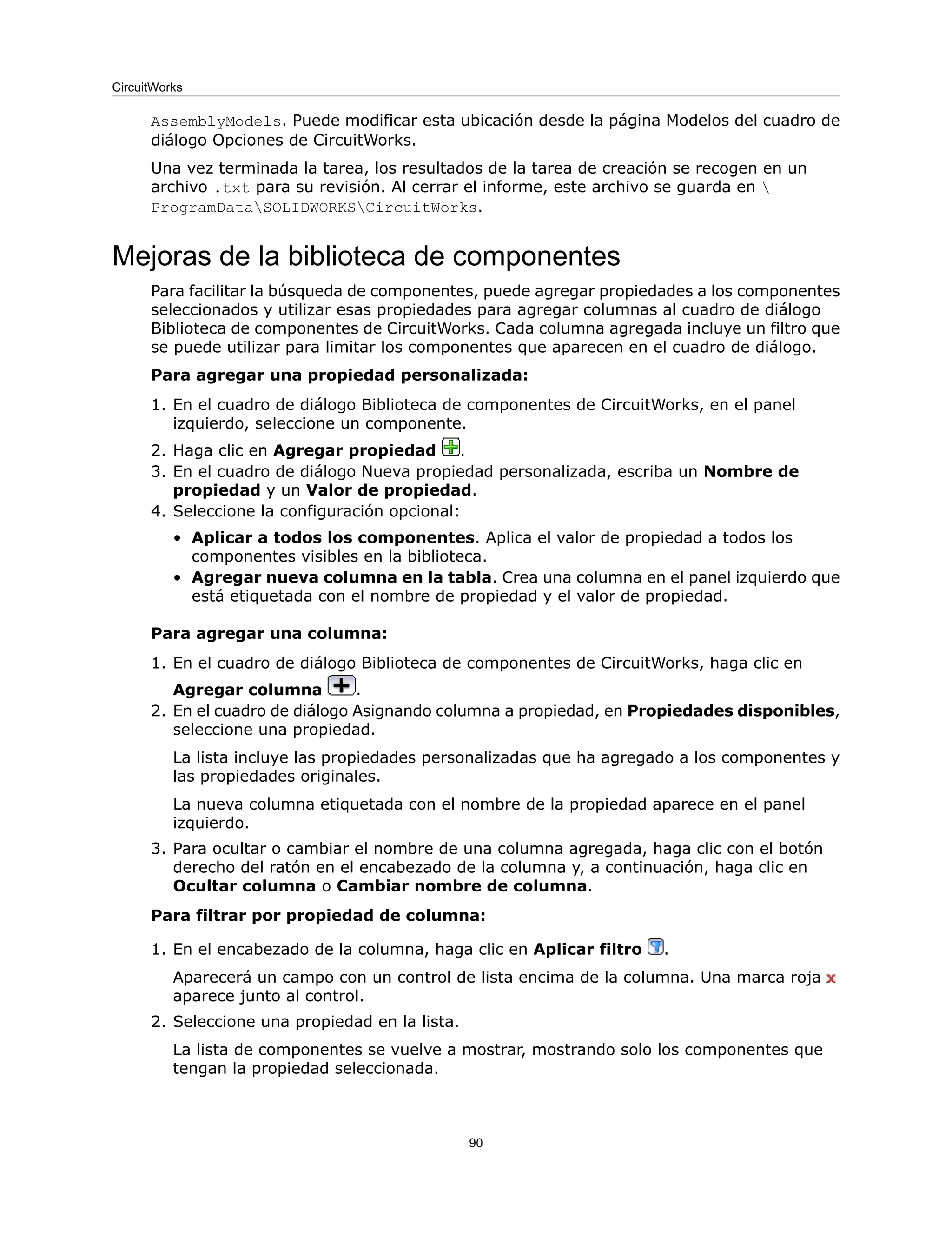 AssemblyModels. Puede modificar esta ubicación desde la página Modelos del cuadro de
diálogo Opciones de CircuitWorks.
Una vez terminada la tarea, los resultados de la tarea de creación se recogen en un
archivo .txt para su revisión. Al cerrar el informe, este archivo se guarda en 
ProgramDataSOLIDWORKSCircuitWorks.
Mejoras de la biblioteca de componentes
Para facilitar la búsqueda de componentes, puede agregar propiedades a los componentes
seleccionados y utilizar esas propiedades para agregar columnas al cuadro de diálogo
Biblioteca de componentes de CircuitWorks. Cada columna agregada incluye un filtro que
se puede utilizar para limitar los componentes que aparecen en el cuadro de diálogo.
Para agregar una propiedad personalizada:
1. En el cuadro de diálogo Biblioteca de componentes de CircuitWorks, en el panel
izquierdo, seleccione un componente.
2. Haga clic en Agregar propiedad .
3. En el cuadro de diálogo Nueva propiedad personalizada, escriba un Nombre de
propiedad y un Valor de propiedad.
4. Seleccione la configuración opcional:
• Aplicar a todos los componentes. Aplica el valor de propiedad a todos los
componentes visibles en la biblioteca.
• Agregar nueva columna en la tabla. Crea una columna en el panel izquierdo que
está etiquetada con el nombre de propiedad y el valor de propiedad.
Para agregar una columna:
1. En el cuadro de diálogo Biblioteca de componentes de CircuitWorks, haga clic en
Agregar columna .
2. En el cuadro de diálogo Asignando columna a propiedad, en Propiedades disponibles,
seleccione una propiedad.
La lista incluye las propiedades personalizadas que ha agregado a los componentes y
las propiedades originales.
La nueva columna etiquetada con el nombre de la propiedad aparece en el panel
izquierdo.
3. Para ocultar o cambiar el nombre de una columna agregada, haga clic con el botón
derecho del ratón en el encabezado de la columna y, a continuación, haga clic en
Ocultar columna o Cambiar nombre de columna.
Para filtrar por propiedad de columna:
1. En el encabezado de la columna, haga clic en Aplicar filtro .
Aparecerá un campo con un control de lista encima de la columna. Una marca roja
aparece junto al control.
2. Seleccione una propiedad en la lista.
La lista de componentes se vuelve a mostrar, mostrando solo los componentes que
tengan la propiedad seleccionada.
90
CircuitWorks
 