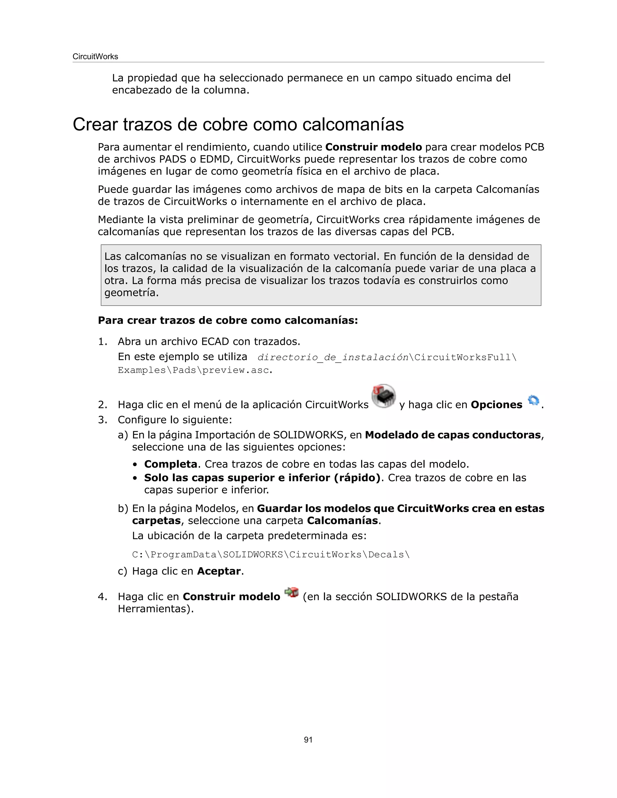La propiedad que ha seleccionado permanece en un campo situado encima del
encabezado de la columna.
Crear trazos de cobre como calcomanías
Para aumentar el rendimiento, cuando utilice Construir modelo para crear modelos PCB
de archivos PADS o EDMD, CircuitWorks puede representar los trazos de cobre como
imágenes en lugar de como geometría física en el archivo de placa.
Puede guardar las imágenes como archivos de mapa de bits en la carpeta Calcomanías
de trazos de CircuitWorks o internamente en el archivo de placa.
Mediante la vista preliminar de geometría, CircuitWorks crea rápidamente imágenes de
calcomanías que representan los trazos de las diversas capas del PCB.
Las calcomanías no se visualizan en formato vectorial. En función de la densidad de
los trazos, la calidad de la visualización de la calcomanía puede variar de una placa a
otra. La forma más precisa de visualizar los trazos todavía es construirlos como
geometría.
Para crear trazos de cobre como calcomanías:
1. Abra un archivo ECAD con trazados.
En este ejemplo se utiliza directorio_de_instalaciónCircuitWorksFull
ExamplesPadspreview.asc.
2. Haga clic en el menú de la aplicación CircuitWorks y haga clic en Opciones .
3. Configure lo siguiente:
a) En la página Importación de SOLIDWORKS, en Modelado de capas conductoras,
seleccione una de las siguientes opciones:
• Completa. Crea trazos de cobre en todas las capas del modelo.
• Solo las capas superior e inferior (rápido). Crea trazos de cobre en las
capas superior e inferior.
b) En la página Modelos, en Guardar los modelos que CircuitWorks crea en estas
carpetas, seleccione una carpeta Calcomanías.
La ubicación de la carpeta predeterminada es:
C:ProgramDataSOLIDWORKSCircuitWorksDecals
c) Haga clic en Aceptar.
4. Haga clic en Construir modelo (en la sección SOLIDWORKS de la pestaña
Herramientas).
91
CircuitWorks
 