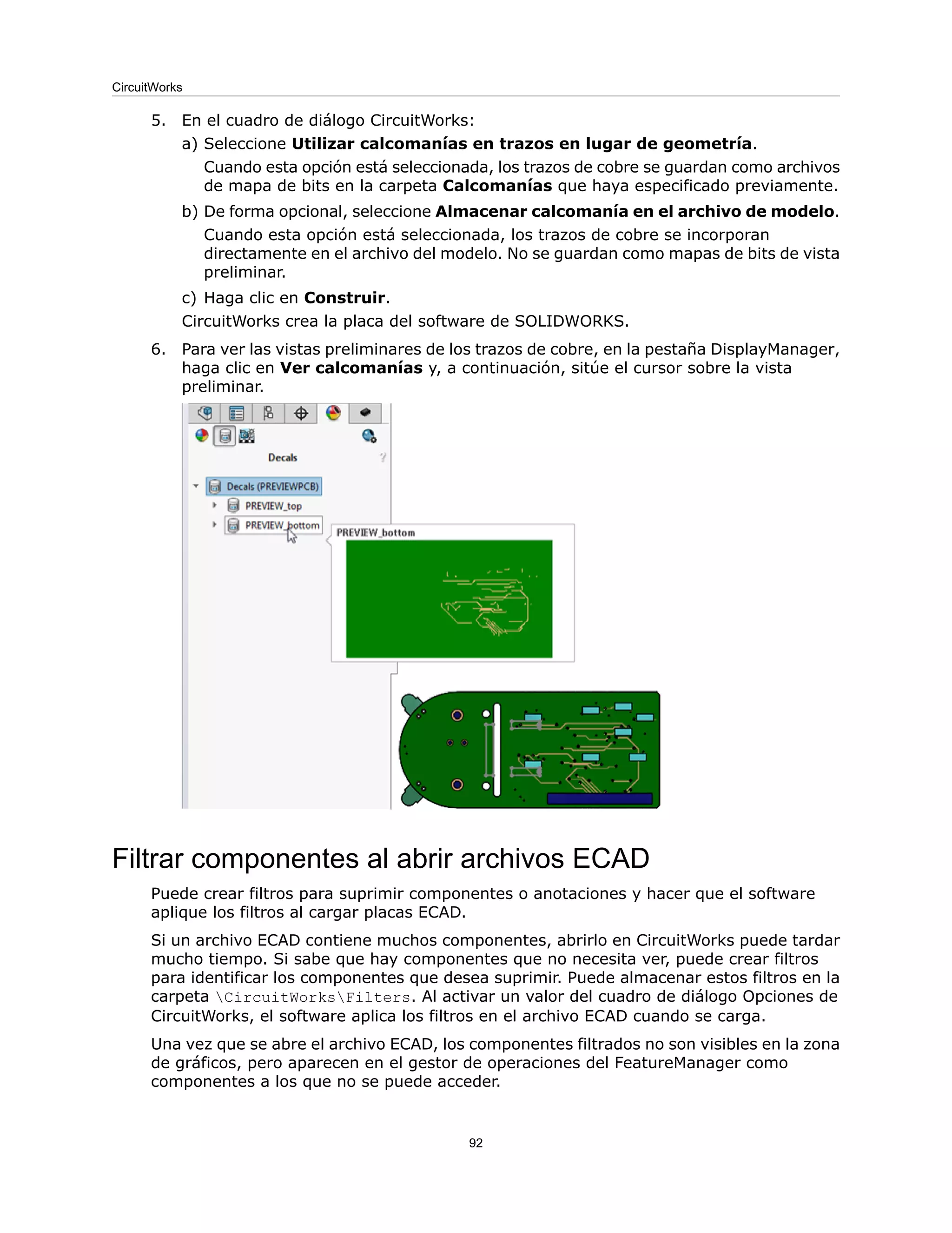 5. En el cuadro de diálogo CircuitWorks:
a) Seleccione Utilizar calcomanías en trazos en lugar de geometría.
Cuando esta opción está seleccionada, los trazos de cobre se guardan como archivos
de mapa de bits en la carpeta Calcomanías que haya especificado previamente.
b) De forma opcional, seleccione Almacenar calcomanía en el archivo de modelo.
Cuando esta opción está seleccionada, los trazos de cobre se incorporan
directamente en el archivo del modelo. No se guardan como mapas de bits de vista
preliminar.
c) Haga clic en Construir.
CircuitWorks crea la placa del software de SOLIDWORKS.
6. Para ver las vistas preliminares de los trazos de cobre, en la pestaña DisplayManager,
haga clic en Ver calcomanías y, a continuación, sitúe el cursor sobre la vista
preliminar.
Filtrar componentes al abrir archivos ECAD
Puede crear filtros para suprimir componentes o anotaciones y hacer que el software
aplique los filtros al cargar placas ECAD.
Si un archivo ECAD contiene muchos componentes, abrirlo en CircuitWorks puede tardar
mucho tiempo. Si sabe que hay componentes que no necesita ver, puede crear filtros
para identificar los componentes que desea suprimir. Puede almacenar estos filtros en la
carpeta CircuitWorksFilters. Al activar un valor del cuadro de diálogo Opciones de
CircuitWorks, el software aplica los filtros en el archivo ECAD cuando se carga.
Una vez que se abre el archivo ECAD, los componentes filtrados no son visibles en la zona
de gráficos, pero aparecen en el gestor de operaciones del FeatureManager como
componentes a los que no se puede acceder.
92
CircuitWorks
 