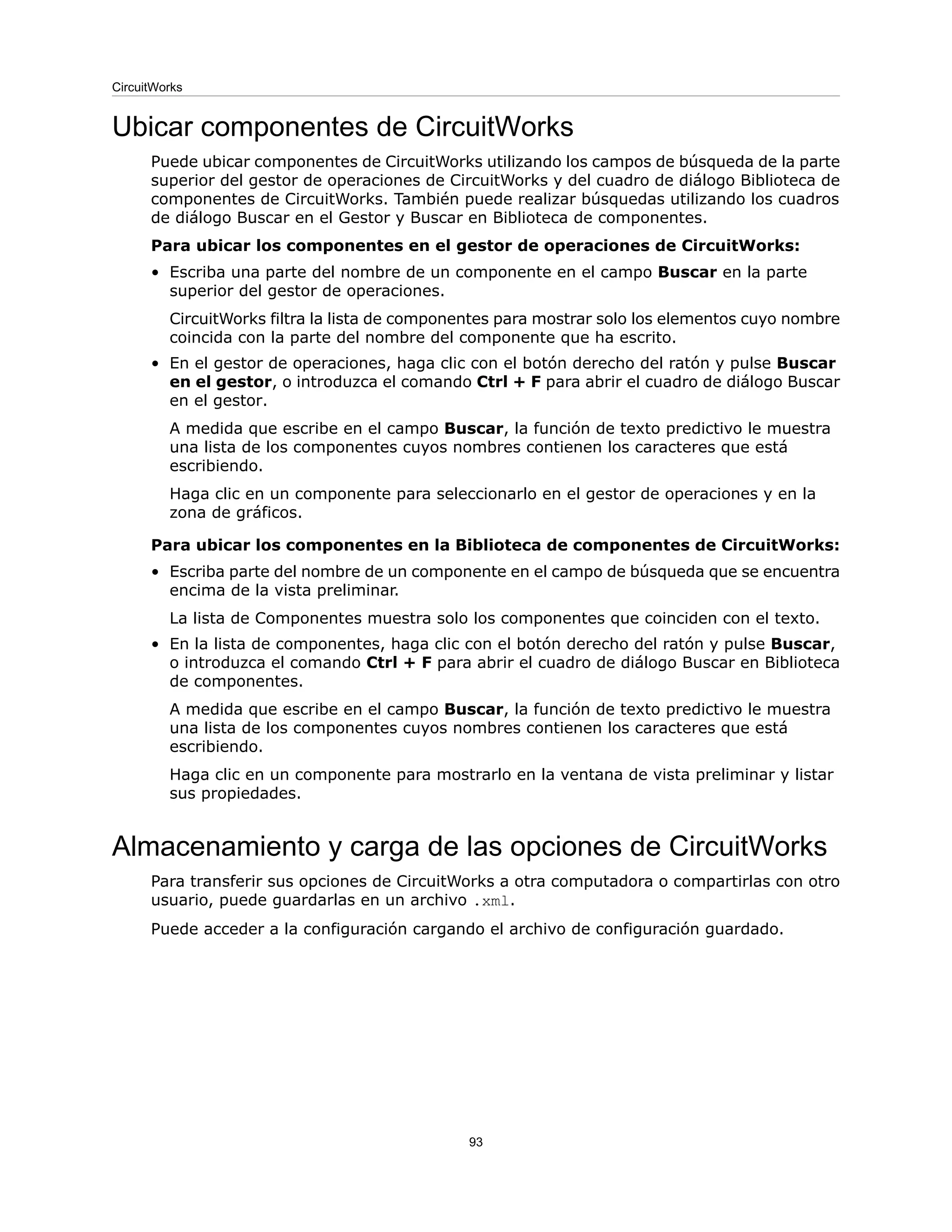 Ubicar componentes de CircuitWorks
Puede ubicar componentes de CircuitWorks utilizando los campos de búsqueda de la parte
superior del gestor de operaciones de CircuitWorks y del cuadro de diálogo Biblioteca de
componentes de CircuitWorks. También puede realizar búsquedas utilizando los cuadros
de diálogo Buscar en el Gestor y Buscar en Biblioteca de componentes.
Para ubicar los componentes en el gestor de operaciones de CircuitWorks:
• Escriba una parte del nombre de un componente en el campo Buscar en la parte
superior del gestor de operaciones.
CircuitWorks filtra la lista de componentes para mostrar solo los elementos cuyo nombre
coincida con la parte del nombre del componente que ha escrito.
• En el gestor de operaciones, haga clic con el botón derecho del ratón y pulse Buscar
en el gestor, o introduzca el comando Ctrl + F para abrir el cuadro de diálogo Buscar
en el gestor.
A medida que escribe en el campo Buscar, la función de texto predictivo le muestra
una lista de los componentes cuyos nombres contienen los caracteres que está
escribiendo.
Haga clic en un componente para seleccionarlo en el gestor de operaciones y en la
zona de gráficos.
Para ubicar los componentes en la Biblioteca de componentes de CircuitWorks:
• Escriba parte del nombre de un componente en el campo de búsqueda que se encuentra
encima de la vista preliminar.
La lista de Componentes muestra solo los componentes que coinciden con el texto.
• En la lista de componentes, haga clic con el botón derecho del ratón y pulse Buscar,
o introduzca el comando Ctrl + F para abrir el cuadro de diálogo Buscar en Biblioteca
de componentes.
A medida que escribe en el campo Buscar, la función de texto predictivo le muestra
una lista de los componentes cuyos nombres contienen los caracteres que está
escribiendo.
Haga clic en un componente para mostrarlo en la ventana de vista preliminar y listar
sus propiedades.
Almacenamiento y carga de las opciones de CircuitWorks
Para transferir sus opciones de CircuitWorks a otra computadora o compartirlas con otro
usuario, puede guardarlas en un archivo .xml.
Puede acceder a la configuración cargando el archivo de configuración guardado.
93
CircuitWorks
 