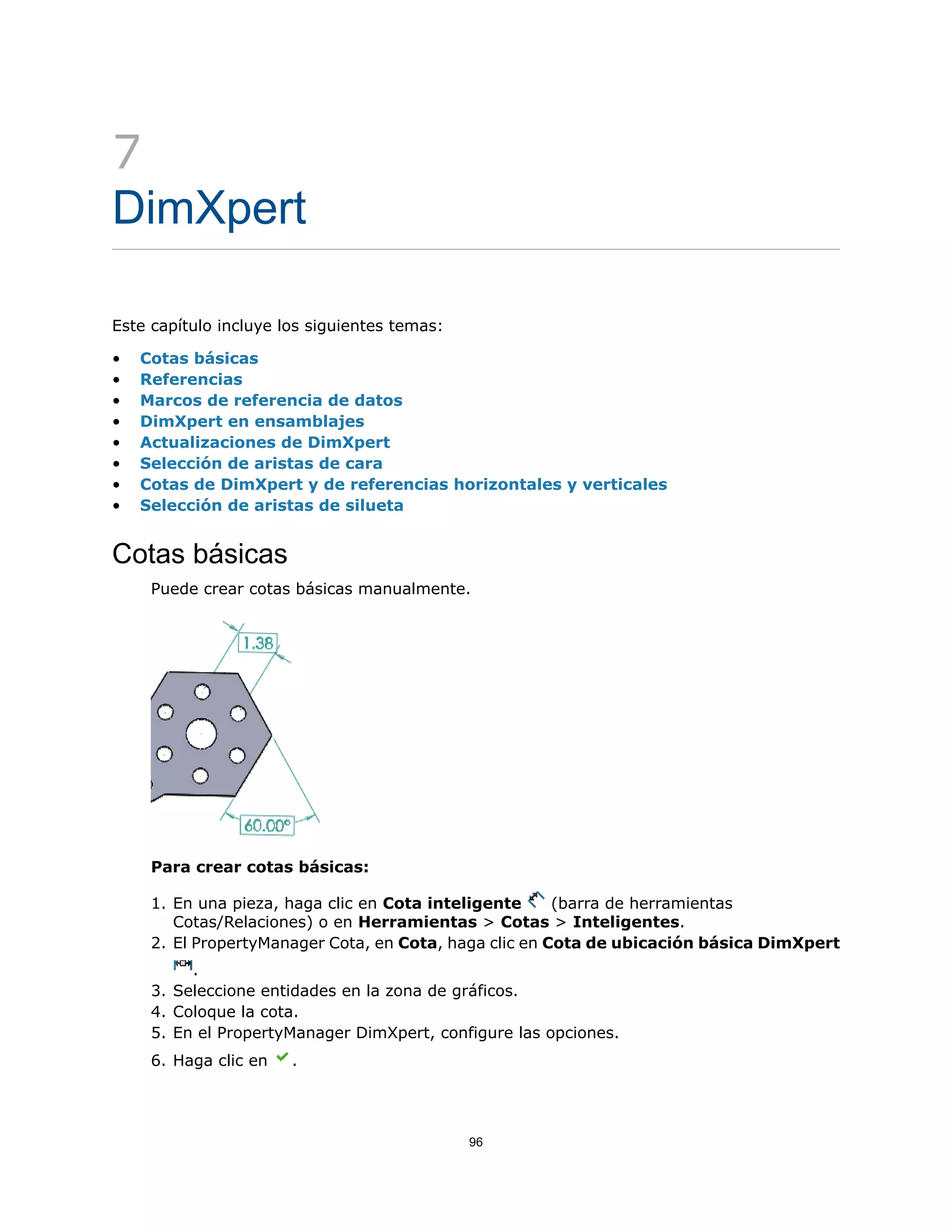 7
DimXpert
Este capítulo incluye los siguientes temas:
• Cotas básicas
• Referencias
• Marcos de referencia de datos
• DimXpert en ensamblajes
• Actualizaciones de DimXpert
• Selección de aristas de cara
• Cotas de DimXpert y de referencias horizontales y verticales
• Selección de aristas de silueta
Cotas básicas
Puede crear cotas básicas manualmente.
Para crear cotas básicas:
1. En una pieza, haga clic en Cota inteligente (barra de herramientas
Cotas/Relaciones) o en Herramientas > Cotas > Inteligentes.
2. El PropertyManager Cota, en Cota, haga clic en Cota de ubicación básica DimXpert
.
3. Seleccione entidades en la zona de gráficos.
4. Coloque la cota.
5. En el PropertyManager DimXpert, configure las opciones.
6. Haga clic en .
96
 