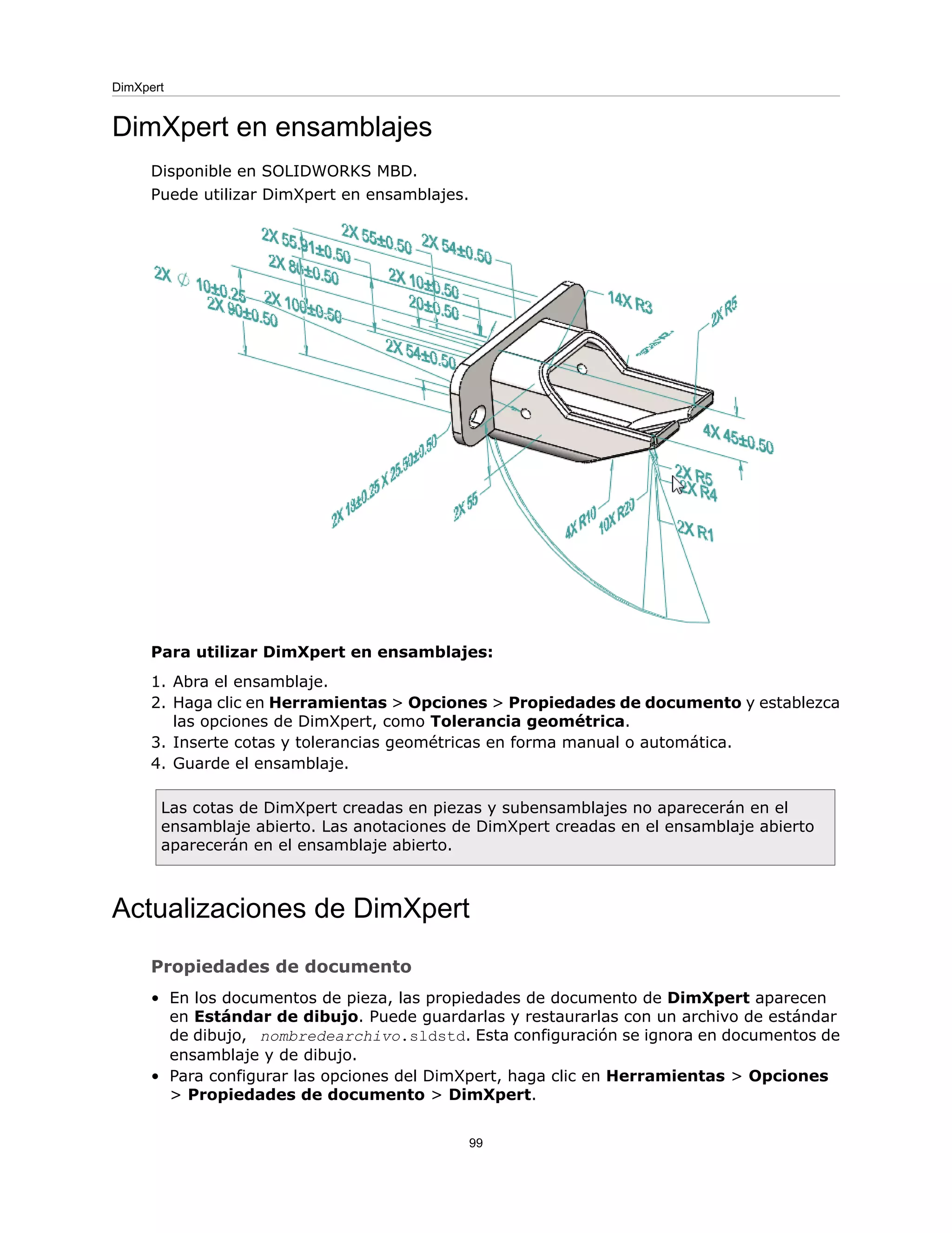 DimXpert en ensamblajes
Disponible en SOLIDWORKS MBD.
Puede utilizar DimXpert en ensamblajes.
Para utilizar DimXpert en ensamblajes:
1. Abra el ensamblaje.
2. Haga clic en Herramientas > Opciones > Propiedades de documento y establezca
las opciones de DimXpert, como Tolerancia geométrica.
3. Inserte cotas y tolerancias geométricas en forma manual o automática.
4. Guarde el ensamblaje.
Las cotas de DimXpert creadas en piezas y subensamblajes no aparecerán en el
ensamblaje abierto. Las anotaciones de DimXpert creadas en el ensamblaje abierto
aparecerán en el ensamblaje abierto.
Actualizaciones de DimXpert
Propiedades de documento
• En los documentos de pieza, las propiedades de documento de DimXpert aparecen
en Estándar de dibujo. Puede guardarlas y restaurarlas con un archivo de estándar
de dibujo, nombredearchivo.sldstd. Esta configuración se ignora en documentos de
ensamblaje y de dibujo.
• Para configurar las opciones del DimXpert, haga clic en Herramientas > Opciones
> Propiedades de documento > DimXpert.
99
DimXpert
 