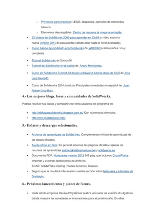 o Proyectos para practicar; LEGO, despieces, ejemplos de elementos
básicos…
o Elementos descargables: Centro de recursos la mayoría en inglés.
• 72 Videos de SolidWorks 2009 para aprender en CASA y vídeo sobre la
nueva versión 2014 de peruviantec (desde cero hasta el nivel avanzado).
• Curso básico de modelado con Solidworks de AUXCAD (varias partes / muy
completo)
• Tutorial SolidWorks de SomosDI.
• Tutorial de SolidWorks nivel básico de Arturo Hernández.
• Curso en Solidworks Tutorial.3d design,solidworks tutorial,clase de CAD de Jose
Luis Saucedo.
• Curso de Solidworks 2014 (básico)- Principales novedades en español de Juan
Ruben Cruz Ruiz.
4.- Los mejores blogs, foros y comunidades de SolidWorks.
Podrás resolver tus dudas y compartir con otros usuarios del programa en:
• http://elblogdesolidworks.blogspot.com.es/ Con numerosos ejemplos.
• http://foro.metalaficion.com/
5.- Enlaces y descargas relacionadas.
• Archivos de aprendizaje de SolidWorks. Complementan el libro de aprendizaje de
las clases oficiales.
• Ayuda oficial en html. En general tenemos las páginas oficiales repletas de
recursos de aprendizaje solidworkslatinamerica.com y solidworks.es.
• Documento PDF: Novedades versión 2013 245 pág. que incluyen CircuitWorks:
Importar y exportar operaciones de archivos.
ECAD. SolidWorks Costing (Piezas de torno). Croquis.
• Seguro que te resultará interesante nuestra sección sobre Manuales y tutoriales de
Draftsight.
6.- Próximos lanzamientos y planes de futuro.
• Cada año la empresa Dassault Systèmes realiza una serie de eventos divulgativos
dónde muestra las novedades e innovaciones para el próximo año. En ellas
 