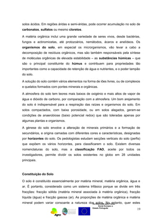 solos ácidos. Em regiões áridas e semi-áridas, pode ocorrer acumulação no solo de 
carbonatos, sulfatos ou mesmo cloretos. 
A matéria orgânica inclui uma grande variedade de seres vivos, desde bactérias, 
fungos e actinomicetas, até protozoários, nemátodos, ácaros e anelídeos. Os 
organismos do solo, em especial os microrganismos, vão levar a cabo a 
decomposição de resíduos orgânicos, mas são também responsáveis pela síntese 
de moléculas orgânicas de elevada estabilidade – as substâncias húmicas – que 
são o principal constituinte do húmus e contribuem para propriedades tão 
importantes como a capacidade de retenção de água e nutrientes, e o poder tampão 
do solo. 
A solução do solo contém vários elementos na forma de iões livres, ou de complexos 
e quelatos formados com pontes minerais e orgânicas. 
A atmosfera do solo tem teores mais baixos de oxigénio e mais altos de vapor de 
água e dióxido de carbono, por comparação com a atmosfera. Um bom arejamento 
do solo é indispensável para a respiração das raízes e organismos do solo. Em 
solos compactados, com baixa porosidade, ou em solos alagados, geram-se 
condições de anaerobiose (baixo potencial redox) que são toleradas apenas por 
algumas plantas e organismos. 
A génese do solo envolve a alteração de minerais primários e a formação de 
secundários, e origina camadas com diferentes cores e características, designadas 
por horizontes do solo. Os pedologistas estudam secções verticais do solo (perfis) 
que expõem os vários horizontes, para classificarem o solo. Existem diversas 
nomenclaturas do solo, mas a classificação FAO, aceite por todos os 
investigadores, permite dividir os solos existentes no globo em 28 unidades 
principais. 
Constituição do Solo 
O solo é constituído essencialmente por matéria mineral, matéria orgânica, água e 
ar. É portanto, considerado como um sistema trifásico porque se divide em três 
fracções: fracção sólida (matéria mineral associada à matéria orgânica), fracção 
líquida (água) e fracção gasosa (ar). As proporções de matéria orgânica e matéria 
mineral podem variar consoante a natureza dos solos. No entanto, quer estes 
Co-financiado pelo Fundo 
Social Europeu e 
Estado Português 
19 
 