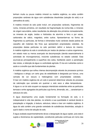 tenham muita ou pouca matéria mineral ou matéria orgânica, os solos contêm 
proporções variáveis de água com substâncias dissolvidas (solução do solo) e ar 
(atmosfera do solo). 
A matéria mineral do solo pode incluir, em proporções variáveis, fragmentos de 
rocha, minerais primários, em resultado da fragmentação da rocha-mãe, e minerais 
de origem secundária, estes resultantes da alteração dos primários nomeadamente, 
os minerais de argila, óxidos e hidróxidos de alumínio e ferro e por vezes, 
carbonatos de cálcio, magnésio, entre outros. Apresentam-se na forma de 
fragmentos ou partículas, de formas e dimensões muito variáveis desde pedras de 
cascalho até materiais tão finos que apresentam propriedades coloidais. As 
proporções destas partículas no solo permitem definir a textura do mesmo. 
A matéria orgânica do solo é constituída por restos de plantas e outros organismos, 
em estado mais ou menos avançado de decomposição (devida essencialmente à 
actividade de microrganismos), incluindo substâncias no estado coloidal. Esta 
acumula-se principalmente à superfície dos solos, facilitando assim a penetração 
das raízes, a retenção da água e a actividade agrícola. É rica em nutrientes como o 
azoto e o enxofre que são fundamentais às plantas. 
A matéria orgânica que sofreu intensa decomposição através de processos químico 
- biológicos e atingiu um certo grau de estabilidade é designada por húmus, uma 
camada de cor escura e heterogénea com propriedades coloidais. 
O teor em matéria orgânica de um solo é possível determinar através do processo 
de calcinação que consiste em queimar o solo seco a altas temperaturas. 
A água e o ar do solo ocupam os espaços intersticiais existentes entre as partículas 
terrosas e entre agregados de partículas cuja forma, dimensão, etc..., caracterizam a 
estrutura do solo. 
A água desempenha uma acção fundamental na formação do solo, e é 
indispensável à vida das plantas, no entanto a sua quantidade é variável devido à 
precipitação e irrigação, à textura, estrutura, relevo e teor em matéria orgânica. A 
água do solo contém uma grande variedade de substâncias dissolvidas, solução à 
qual é dado o nome de solução do solo. 
À água avaliada experimentalmente dá-se a designação de água capilar, pois esta é 
sujeita a fenómenos de capilaridade, constituindo películas contínuas em torno das 
Co-financiado pelo Fundo 
Social Europeu e 
Estado Português 
20 
 