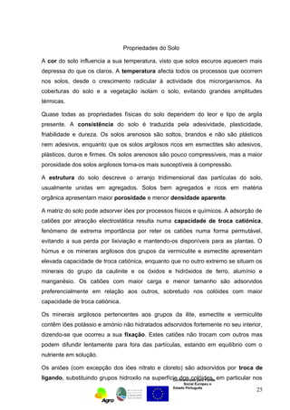 Propriedades do Solo 
A cor do solo influencia a sua temperatura, visto que solos escuros aquecem mais 
depressa do que os claros. A temperatura afecta todos os processos que ocorrem 
nos solos, desde o crescimento radicular à actividade dos microrganismos. As 
coberturas do solo e a vegetação isolam o solo, evitando grandes amplitudes 
térmicas. 
Quase todas as propriedades físicas do solo dependem do teor e tipo de argila 
presente. A consistência do solo é traduzida pela adesividade, plasticidade, 
friabilidade e dureza. Os solos arenosos são soltos, brandos e não são plásticos 
nem adesivos, enquanto que os solos argilosos ricos em esmectites são adesivos, 
plásticos, duros e firmes. Os solos arenosos são pouco compressíveis, mas a maior 
porosidade dos solos argilosos torna-os mais susceptíveis à compressão. 
A estrutura do solo descreve o arranjo tridimensional das partículas do solo, 
usualmente unidas em agregados. Solos bem agregados e ricos em matéria 
orgânica apresentam maior porosidade e menor densidade aparente. 
A matriz do solo pode adsorver iões por processos físicos e químicos. A adsorção de 
catiões por atracção electrostática resulta numa capacidade de troca catiónica, 
fenómeno de extrema importância por reter os catiões numa forma permutável, 
evitando a sua perda por lixiviação e mantendo-os disponíveis para as plantas. O 
húmus e os minerais argilosos dos grupos da vermiculite e esmectite apresentam 
elevada capacidade de troca catiónica, enquanto que no outro extremo se situam os 
minerais do grupo da caulinite e os óxidos e hidróxidos de ferro, alumínio e 
manganésio. Os catiões com maior carga e menor tamanho são adsorvidos 
preferencialmente em relação aos outros, sobretudo nos colóides com maior 
capacidade de troca catiónica. 
Os minerais argilosos pertencentes aos grupos da ilite, esmectite e vermiculite 
contêm iões potássio e amónio não hidratados adsorvidos fortemente no seu interior, 
dizendo-se que ocorreu a sua fixação. Estes catiões não trocam com outros mas 
podem difundir lentamente para fora das partículas, estando em equilíbrio com o 
nutriente em solução. 
Os aniões (com excepção dos iões nitrato e cloreto) são adsorvidos por troca de 
ligando, substituindo grupos hidroxilo na superfície dos colóides, em particular nos 
Co-financiado pelo Fundo 
Social Europeu e 
Estado Português 
25 
 