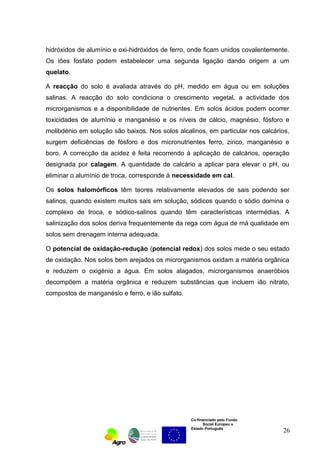 hidróxidos de alumínio e oxi-hidróxidos de ferro, onde ficam unidos covalentemente. 
Os iões fosfato podem estabelecer uma segunda ligação dando origem a um 
quelato. 
A reacção do solo é avaliada através do pH, medido em água ou em soluções 
salinas. A reacção do solo condiciona o crescimento vegetal, a actividade dos 
microrganismos e a disponibilidade de nutrientes. Em solos ácidos podem ocorrer 
toxicidades de alumínio e manganésio e os níveis de cálcio, magnésio, fósforo e 
molibdénio em solução são baixos. Nos solos alcalinos, em particular nos calcários, 
surgem deficiências de fósforo e dos micronutrientes ferro, zinco, manganésio e 
boro. A correcção da acidez é feita recorrendo à aplicação de calcários, operação 
designada por calagem. A quantidade de calcário a aplicar para elevar o pH, ou 
eliminar o alumínio de troca, corresponde à necessidade em cal. 
Os solos halomórficos têm teores relativamente elevados de sais podendo ser 
salinos, quando existem muitos sais em solução, sódicos quando o sódio domina o 
complexo de troca, e sódico-salinos quando têm características intermédias. A 
salinização dos solos deriva frequentemente da rega com água de má qualidade em 
solos sem drenagem interna adequada. 
O potencial de oxidação-redução (potencial redox) dos solos mede o seu estado 
de oxidação. Nos solos bem arejados os microrganismos oxidam a matéria orgânica 
e reduzem o oxigénio a água. Em solos alagados, microrganismos anaeróbios 
decompõem a matéria orgânica e reduzem substâncias que incluem ião nitrato, 
compostos de manganésio e ferro, e ião sulfato. 
Co-financiado pelo Fundo 
Social Europeu e 
Estado Português 
26 
 