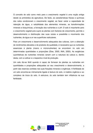 O conceito de solo como meio para o crescimento vegetal é uma noção antiga 
desde os primórdios da agricultura. De facto, as características físicas e químicas 
dos solos condicionam o crescimento vegetal, ao fazer variar a capacidade de 
retenção de água, a solubilidade dos elementos minerais, as transformações 
minerais e bioquímicas, a lixiviação dos nutrientes e o pH. O solo é importante para 
o crescimento vegetal pois supre as plantas com factores de crescimento, permite o 
desenvolvimento e distribuição das suas raízes e possibilita o movimento dos 
nutrientes, de água e ar nas superfícies radiculares. 
Para um crescimento e desenvolvimento adequados das culturas, com a obtenção 
de rendimentos elevados e de produtos de qualidade, é necessário que os nutrientes 
essenciais à planta (macro e micronutrientes) se encontrem no solo em 
determinadas quantidades e proporções (Dias, 2000; INIA, 2000). As exigências 
quantitativas de nutrientes minerais variam com a natureza da cultura e, dentro 
desta, com a cultivar e o respectivo nível de produção. 
Um solo diz-se fértil quando é capaz de fornecer às plantas os nutrientes em 
quantidades e proporções adequadas ao seu crescimento e desenvolvimento, a 
partir das reservas contidas nas suas fracções minerais e orgânicas. A fertilidade de 
um solo encontra-se intimamente ligada à textura do solo, à matéria orgânica e ao 
complexo de troca do solo. A estrutura, do solo também tem influência na sua 
fertilidade. 
Co-financiado pelo Fundo 
Social Europeu e 
Estado Português 
3 
 