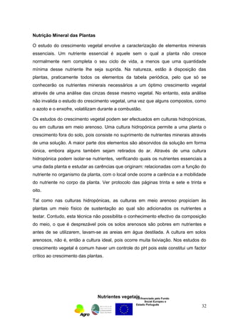 Nutrição Mineral das Plantas 
O estudo do crescimento vegetal envolve a caracterização de elementos minerais 
essenciais. Um nutriente essencial é aquele sem o qual a planta não cresce 
normalmente nem completa o seu ciclo de vida, a menos que uma quantidade 
mínima desse nutriente lhe seja suprida. Na natureza, estão à disposição das 
plantas, praticamente todos os elementos da tabela periódica, pelo que só se 
conhecerão os nutrientes minerais necessários a um óptimo crescimento vegetal 
através de uma análise das cinzas desse mesmo vegetal. No entanto, esta análise 
não invalida o estudo do crescimento vegetal, uma vez que alguns compostos, como 
o azoto e o enxofre, volatilizam durante a combustão. 
Os estudos do crescimento vegetal podem ser efectuados em culturas hidropónicas, 
ou em culturas em meio arenoso. Uma cultura hidropónica permite a uma planta o 
crescimento fora do solo, pois consiste no suprimento de nutrientes minerais através 
de uma solução. A maior parte dos elementos são absorvidos da solução em forma 
iónica, embora alguns também sejam retirados do ar. Através de uma cultura 
hidropónica podem isolar-se nutrientes, verificando quais os nutrientes essenciais a 
uma dada planta e estudar as carências que originam: relacionadas com a função do 
nutriente no organismo da planta, com o local onde ocorre a carência e a mobilidade 
do nutriente no corpo da planta. Ver protocolo das páginas trinta e sete e trinta e 
oito. 
Tal como nas culturas hidropónicas, as culturas em meio arenoso propiciam às 
plantas um meio físico de sustentação ao qual são adicionados os nutrientes a 
testar. Contudo, esta técnica não possibilita o conhecimento efectivo da composição 
do meio, o que é desprezável pois os solos arenosos são pobres em nutrientes e 
antes de se utilizarem, lavam-se as areias em água destilada. A cultura em solos 
arenosos, não é, então a cultura ideal, pois ocorre muita lixiviação. Nos estudos do 
crescimento vegetal é comum haver um controle do pH pois este constitui um factor 
crítico ao crescimento das plantas. 
Nutrientes vegetais 
Co-financiado pelo Fundo 
Social Europeu e 
Estado Português 
32 
 