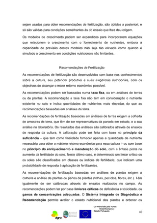 sejam usadas para obter recomendações de fertilização, são obtidas a posteriori, e 
só são válidas para condições semelhantes às do ensaio que lhes deu origem. 
Os modelos de crescimento podem ser expandidos para incorporarem equações 
que relacionem o crescimento com o fornecimento de nutrientes, embora a 
capacidade de previsão destes modelos não seja tão elevada como quando é 
simulado o crescimento em condições nutricionais não limitantes. 
Recomendações de Fertilização 
As recomendações de fertilização são desenvolvidas com base nos conhecimentos 
sobre a cultura, seu potencial produtivo e suas exigências nutricionais, com os 
objectivos de alcançar o maior retorno económico possível. 
As recomendações podem ser baseadas numa taxa fixa, ou em análises de terras 
ou de plantas. A recomendação a taxa fixa não tem em consideração o nutriente 
existente no solo e indica quantidades de nutrientes mais elevadas do que as 
recomendações baseadas em análises de terra. 
As recomendações de fertilização baseadas em análises de terras exigem a colheita 
de amostras de terra, que têm de ser representativas da parcela em estudo, e a sua 
análise no laboratório. Os resultados das análises são calibrados através de ensaios 
de resposta da cultura. A calibração pode ser feita com base no princípio da 
suficiência – que tem como finalidade fornecer apenas a quantidade de nutriente 
necessária para obter o máximo retorno económico para essa cultura – ou com base 
no princípio do enriquecimento e manutenção do solo, com a ênfase posta no 
aumento da fertilidade do solo. Neste último caso, é determinado um limiar crítico ou 
os solos são classificados em classes ou índices de fertilidade, que indicam uma 
probabilidade de resposta à aplicação de fertilizantes. 
As recomendações de fertilização baseadas em análises de plantas exigem a 
colheita e análise de plantas ou partes de plantas (folhas, pecíolos, flores, etc.). Têm 
igualmente de ser calibradas através de ensaios realizados no campo. As 
recomendações podem ter por base limiares críticos de deficiência e toxicidade, ou 
gamas de concentrações adequadas. O Sistema Integrado de Diagnóstico e 
Recomendação permite avaliar o estado nutricional das plantas e ordenar os 
Co-financiado pelo Fundo 
Social Europeu e 
Estado Português 
40 
 