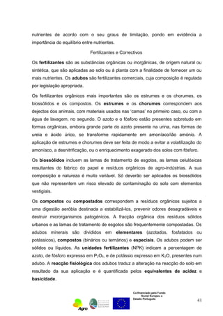 nutrientes de acordo com o seu graus de limitação, pondo em evidência a 
importância do equilíbrio entre nutrientes. 
Fertilizantes e Correctivos 
Os fertilizantes são as substâncias orgânicas ou inorgânicas, de origem natural ou 
sintética, que são aplicadas ao solo ou à planta com a finalidade de fornecer um ou 
mais nutrientes. Os adubos são fertilizantes comerciais, cuja composição é regulada 
por legislação apropriada. 
Os fertilizantes orgânicos mais importantes são os estrumes e os chorumes, os 
biossólidos e os compostos. Os estrumes e os chorumes correspondem aos 
dejectos dos animais, com materiais usados nas ‘camas’ no primeiro caso, ou com a 
água de lavagem, no segundo. O azoto e o fósforo estão presentes sobretudo em 
formas orgânicas, embora grande parte do azoto presente na urina, nas formas de 
ureia e ácido úrico, se transforme rapidamente em amoníaco/ião amónio. A 
aplicação de estrumes e chorumes deve ser feita de modo a evitar a volatilização do 
amoníaco, a desnitrificação, ou o enriquecimento exagerado dos solos com fósforo. 
Os biossólidos incluem as lamas de tratamento de esgotos, as lamas celulósicas 
resultantes do fabrico do papel e resíduos orgânicos de agro-indústrias. A sua 
composição e natureza é muito variável. Só deverão ser aplicados os biossólidos 
que não representem um risco elevado de contaminação do solo com elementos 
vestigiais. 
Os compostos ou compostados correspondem a resíduos orgânicos sujeitos a 
uma digestão aeróbia destinada a estabilizá-los, prevenir odores desagradáveis e 
destruir microrganismos patogénicos. A fracção orgânica dos resíduos sólidos 
urbanos e as lamas de tratamento de esgotos são frequentemente compostadas. Os 
adubos minerais são divididos em elementares (azotados, fosfatados ou 
potássicos), compostos (binários ou ternários) e especiais. Os adubos podem ser 
sólidos ou líquidos. As unidades fertilizantes (NPK) indicam a percentagem de 
azoto, de fósforo expresso em P2O5, e de potássio expresso em K2O, presentes num 
adubo. A reacção fisiológica dos adubos traduz a alteração na reacção do solo em 
resultado da sua aplicação e é quantificada pelos equivalentes de acidez e 
basicidade. 
Co-financiado pelo Fundo 
Social Europeu e 
Estado Português 
41 
 