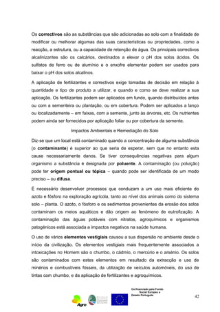 Os correctivos são as substâncias que são adicionadas ao solo com a finalidade de 
modificar ou melhorar algumas das suas características ou propriedades, como a 
reacção, a estrutura, ou a capacidade de retenção de água. Os principais correctivos 
alcalinizantes são os calcários, destinados a elevar o pH dos solos ácidos. Os 
sulfatos de ferro ou de alumínio e o enxofre elementar podem ser usados para 
baixar o pH dos solos alcalinos. 
A aplicação de fertilizantes e correctivos exige tomadas de decisão em relação à 
quantidade e tipo de produto a utilizar, e quando e como se deve realizar a sua 
aplicação. Os fertilizantes podem ser aplicados em fundo, quando distribuídos antes 
ou com a sementeira ou plantação, ou em cobertura. Podem ser aplicados a lanço 
ou localizadamente – em faixas, com a semente, junto às árvores, etc. Os nutrientes 
podem ainda ser fornecidos por aplicação foliar ou por cobertura da semente. 
Impactos Ambientais e Remediação do Solo 
Diz-se que um local está contaminado quando a concentração de alguma substância 
(o contaminante) é superior ao que seria de esperar, sem que no entanto esta 
cause necessariamente danos. Se tiver consequências negativas para algum 
organismo a substância é designada por poluente. A contaminação (ou poluição) 
pode ter origem pontual ou tópica – quando pode ser identificada de um modo 
preciso – ou difusa. 
É necessário desenvolver processos que conduzam a um uso mais eficiente do 
azoto e fósforo na exploração agrícola, tanto ao nível dos animais como do sistema 
solo – planta. O azoto, o fósforo e os sedimentos provenientes da erosão dos solos 
contaminam os meios aquáticos e dão origem ao fenómeno de eutrofização. A 
contaminação das águas potáveis com nitratos, agroquímicos e organismos 
patogénicos está associada a impactos negativos na saúde humana. 
O uso de vários elementos vestigiais causou a sua dispersão no ambiente desde o 
início da civilização. Os elementos vestigiais mais frequentemente associados a 
intoxicações no Homem são o chumbo, o cádmio, o mercúrio e o arsénio. Os solos 
são contaminados com estes elementos em resultado da extracção e uso de 
minérios e combustíveis fósseis, da utilização de veículos automóveis, do uso de 
tintas com chumbo, e da aplicação de fertilizantes e agroquímicos. 
Co-financiado pelo Fundo 
Social Europeu e 
Estado Português 
42 
 