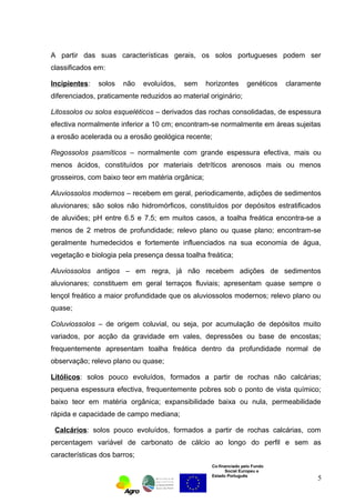 A partir das suas características gerais, os solos portugueses podem ser 
classificados em: 
Incipientes: solos não evoluídos, sem horizontes genéticos claramente 
diferenciados, praticamente reduzidos ao material originário; 
Litossolos ou solos esqueléticos – derivados das rochas consolidadas, de espessura 
efectiva normalmente inferior a 10 cm; encontram-se normalmente em áreas sujeitas 
a erosão acelerada ou a erosão geológica recente; 
Regossolos psamíticos – normalmente com grande espessura efectiva, mais ou 
menos ácidos, constituídos por materiais detríticos arenosos mais ou menos 
grosseiros, com baixo teor em matéria orgânica; 
Aluviossolos modernos – recebem em geral, periodicamente, adições de sedimentos 
aluvionares; são solos não hidromórficos, constituídos por depósitos estratificados 
de aluviões; pH entre 6.5 e 7.5; em muitos casos, a toalha freática encontra-se a 
menos de 2 metros de profundidade; relevo plano ou quase plano; encontram-se 
geralmente humedecidos e fortemente influenciados na sua economia de água, 
vegetação e biologia pela presença dessa toalha freática; 
Aluviossolos antigos – em regra, já não recebem adições de sedimentos 
aluvionares; constituem em geral terraços fluviais; apresentam quase sempre o 
lençol freático a maior profundidade que os aluviossolos modernos; relevo plano ou 
quase; 
Coluviossolos – de origem coluvial, ou seja, por acumulação de depósitos muito 
variados, por acção da gravidade em vales, depressões ou base de encostas; 
frequentemente apresentam toalha freática dentro da profundidade normal de 
observação; relevo plano ou quase; 
Litólicos: solos pouco evoluídos, formados a partir de rochas não calcárias; 
pequena espessura efectiva, frequentemente pobres sob o ponto de vista químico; 
baixo teor em matéria orgânica; expansibilidade baixa ou nula, permeabilidade 
rápida e capacidade de campo mediana; 
Calcários: solos pouco evoluídos, formados a partir de rochas calcárias, com 
percentagem variável de carbonato de cálcio ao longo do perfil e sem as 
características dos barros; 
Co-financiado pelo Fundo 
Social Europeu e 
Estado Português 
5 
 