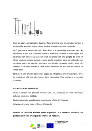Para se fazer a amostragem, devemos fazer primeiro uma amostragem simples e 
em seguida, a mistura das amostras simples, fazendo a amostra composta: 
a) O que é uma amostra simples? Bem! Para que se consiga fazer com que 1 kg 
represente a área que queremos avaliar a fertilidade, ao fazer a amostragem não 
devemos tirar terra de apenas um local, devemos tirar uma porção de terra em 
vários locais da mesma parcela, e cada ponto amostrado deve ser colocado num 
recipiente, como por exemplo, um balde bem lavado, ou pacote plástico ainda não 
utilizado. A amostra simples é cada porção individual de terra que foi retirada de 
vários locais. 
b) O que é uma amostra composta? Depois de retiradas as amostras simples, deve-se 
misturá-las até que elas fiquem bem misturadas. Esta mistura é a amostra 
Co-financiado pelo Fundo 
Social Europeu e 
Estado Português 
composta. 
COLHEITA DAS AMOSTRAS 
Divida o terreno em parcelas idênticas (ex. cor, espessura do solo, inclinação, 
culturas, produções obtidas). 
Cada uma dessas parcelas deve ter uma área inferior a 5 hectares 
(1 hectare é igual a 100m x 100m = 10 000m2). 
Quando as parcelas tiverem áreas superiores a 5 hectares, divididas em 
parcelas com uma área igual ou inferior a 5 hectares. 
55 
 