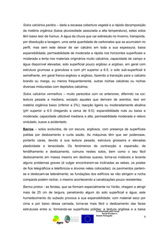 Solos calcários pardos – dada a escassa cobertura vegetal e a rápida decomposição 
da matéria orgânica (baixa pluviosidade associada a alta temperatura), estes solos 
têm baixo teor de húmus. A água da chuva que cai sobretudo no Inverno, transporta, 
por dissolução e lavagem, uma certa quantidade de carbonatos que se acumulam no 
perfil, mas sem este deixar de ser calcário em toda a sua espessura; baixa 
expansibilidade; permeabilidade de moderada a rápida nos horizontes superficiais e 
moderada a lenta nos materiais originários muito calcários; capacidade de campo e 
água disponível elevadas; solo superficial pouco argiloso a argiloso, em geral com 
estrutura grumosa a granulosa e com pH superior a 6.5; o solo sub-superficial é 
semelhante, em geral franco-argiloso a argiloso, fazendo a transição para o calcário 
brando ou marga, ou menos frequentemente, outras rochas calcárias ou rochas 
diversas misturadas com depósitos calcários; 
Solos calcários vermelhos – muito parecidos com os anteriores, diferindo na cor; 
textura pesada a mediana, excepto aqueles que derivam de arenitos; teor em 
matéria orgânica baixo (inferior a 2%); reacção ligeira ou moderadamente alcalina 
(pH superior a 6.5 chegando a cerca de 8.5); expansibilidade nula ou baixa a 
moderada; capacidade utilizável mediana a alta; permeabilidade moderada e relevo 
ondulado, suave a acidentado. 
Barros – solos evoluídos, de cor escura, argilosos, com presença de superfícies 
polidas por deslizamento e curta sazão. As máquinas têm que ser poderosas, 
portanto caras, devido à sua textura pesada, estrutura grosseira e elevadas 
plasticidade e tenacidade. Os fenómenos de contracção e expansão, de 
fendilhamento e deslizamento, comuns nestes solos, bem como o seu fácil 
deslocamento em massa mesmo em declives suaves, torna-os instáveis e levanta 
alguns problemas graves (é vulgar encontrarem-se inclinadas as sebes, os postes 
de fios telegráficos e telefónicos e árvores neles colocadas); os pavimentos partem-se 
e deslocam-se lateralmente; as fundações dos edifícios se não atingem a rocha 
compacta podem rachar, o mesmo acontecendo a canalizações pouco resistentes; 
Barros pretos - as fendas, que se formam especialmente no Verão, chegam a atingir 
mais de 25 cm de largura, penetrando algum do solo superficial e água; este 
humedecimento do subsolo provoca a sua expansibilidade; com material seco por 
cima e por baixo dessa camada, torna-se mais fácil o deslizamento das faces 
estruturais entre si, formando-se superfícies polidas; a textura argilosa e a baixa 
Co-financiado pelo Fundo 
Social Europeu e 
Estado Português 
6 
 