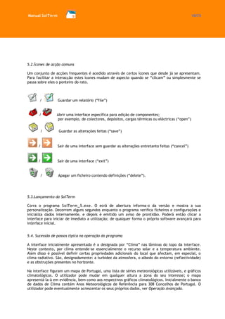 Manual SolTerm 10/73 
5.2.Ícones de acção comuns 
Um conjunto de acções frequentes é acedido através de certos ícones que desde já se apresentam. Para facilitar a interacção estes ícones mudam de aspecto quando se “clicam” ou simplesmente se passa sobre eles o ponteiro do rato. 
/ Guardar um relatório (“file”) 
/ Abrir uma interface específica para edição de componentes; por exemplo, de colectores, depósitos, cargas térmicas ou eléctricas (“open”) 
/ Guardar as alterações feitas (“save”) 
/ Sair de uma interface sem guardar as alterações entretanto feitas (“cancel”) 
/ Sair de uma interface (“exit”) 
/ Apagar um ficheiro contendo definições (“delete”). 
5.3.Lançamento do SolTerm 
Corra o programa SolTerm_5.exe. O ecrã de abertura informa-o da versão e mostra a sua personalização. Decorrem alguns segundos enquanto o programa verifica ficheiros e configurações e inicializa dados internamente, e depois é emitido um aviso de prontidão. Poderá então clicar a interface para iniciar de imediato a utilização; de qualquer forma o próprio software avançará para interface inicial. 
5.4. Sucessão de passos típica na operação do programa 
A interface inicialmente apresentada é a designada por “Clima” nas lâminas do topo da interface. Neste contexto, por clima entende-se essencialmente o recurso solar e a temperatura ambiente. Além disso é possível definir certas propriedades adicionais do local que afectam, em especial, o clima radiativo. São, designadamente: a turbidez da atmosfera, o albedo do entorno (reflectividade) e as obstruções presentes no horizonte. 
Na interface figuram um mapa de Portugal, uma lista de séries meteorológicas utilizáveis, e gráficos climatológicos. O utilizador pode mudar em qualquer altura a zona do seu interesse; o mapa apresentá-la-à em evidência, bem como aos respectivos gráficos climatológicos. Inicialmente o banco de dados de Clima contém Anos Meteorológicos de Referência para 308 Concelhos de Portugal. O utilizador pode eventualmente acrescentar os seus próprios dados, ver Operação Avançada.  