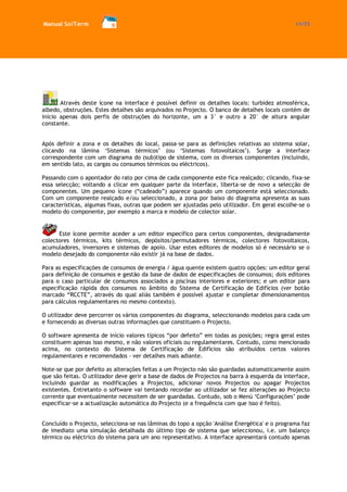 Manual SolTerm 11/73 
Através deste ícone na interface é possível definir os detalhes locais: turbidez atmosférica, albedo, obstruções. Estes detalhes são arquivados no Projecto. O banco de detalhes locais contém de início apenas dois perfis de obstruções do horizonte, um a 3° e outro a 20° de altura angular constante. 
Após definir a zona e os detalhes do local, passa-se para as definições relativas ao sistema solar, clicando na lâmina ‘Sistemas térmicos’ (ou ‘Sistemas fotovoltaicos’). Surge a interface correspondente com um diagrama do (sub)tipo de sistema, com os diversos componentes (incluindo, em sentido lato, as cargas ou consumos térmicos ou eléctricos). 
Passando com o apontador do rato por cima de cada componente este fica realçado; clicando, fixa-se essa selecção; voltando a clicar em qualquer parte da interface, liberta-se de novo a selecção de componentes. Um pequeno ícone (“cadeado”) aparece quando um componente está seleccionado. Com um componente realçado e/ou seleccionado, a zona por baixo do diagrama apresenta as suas características, algumas fixas, outras que podem ser ajustadas pelo utilizador. Em geral escolhe-se o modelo do componente, por exemplo a marca e modelo de colector solar. 
Este ícone permite aceder a um editor específico para certos componentes, designadamente colectores térmicos, kits térmicos, depósitos/permutadores térmicos, colectores fotovoltaicos, acumuladores, inversores e sistemas de apoio. Usar estes editores de modelos só é necessário se o modelo desejado do componente não existir já na base de dados. 
Para as especificações de consumos de energia / água quente existem quatro opções: um editor geral para definição de consumos e gestão da base de dados de especificações de consumos; dois editores para o caso particular de consumos associados a piscinas interiores e exteriores; e um editor para especificação rápida dos consumos no âmbito do Sistema de Certificação de Edifícios (ver botão marcado “RCCTE”, através do qual aliás também é possível ajustar e completar dimensionamentos para cálculos regulamentares no mesmo contexto). 
O utilizador deve percorrer os vários componentes do diagrama, seleccionando modelos para cada um e fornecendo as diversas outras informações que constituem o Projecto. 
O software apresenta de início valores típicos “por defeito” em todas as posições; regra geral estes constituem apenas isso mesmo, e não valores oficiais ou regulamentares. Contudo, como mencionado acima, no contexto do Sistema de Certificação de Edifícios são atribuídos certos valores regulamentares e recomendados - ver detalhes mais adiante. 
Note-se que por defeito as alterações feitas a um Projecto não são guardadas automaticamente assim que são feitas. O utilizador deve gerir a base de dados de Projectos na barra à esquerda da interface, incluindo guardar as modificações a Projectos, adicionar novos Projectos ou apagar Projectos existentes. Entretanto o software vai tentando recordar ao utilizador se fez alterações ao Projecto corrente que eventualmente necessitem de ser guardadas. Contudo, sob o Menú ‘Configurações’ pode especificar-se a actualização automática do Projecto (e a frequência com que isso é feito). 
Concluído o Projecto, selecciona-se nas lâminas do topo a opção 'Análise Energética' e o programa faz de imediato uma simulação detalhada do último tipo de sistema que seleccionou, i.e. um balanço térmico ou eléctrico do sistema para um ano representativo. A interface apresentará contudo apenas  