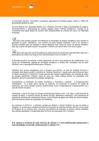 Manual SolTerm 12/73 
os resultados mensais. Terminada a simulação, apresentam-se também alguns valores e índices de desempenho globais (anuais). 
Na zona debaixo dos resultados obtidos com o Projecto corrente é dada a possibilidade de explorar automaticamente a optimização do sistema segundo vários critérios energéticos. Contudo só se recomenda essa opção depois de estarem bem compreendidos os critérios em causa, ver Operação Avançada. 
Este ícone permite guardar num Relatório os resultados da análise energética. Este relatório é guardado na pasta ‘Relatórios’, num ficheiro de texto simples (extensão “.txt”). No entanto o software também abre de imediato o mesmo Relatório num ‘bloco de notas’ do sistema Windows, pelo que a partir daí pode imprimir ou guardar o ficheiro com outro nome e/ou noutra pasta. 
Este ícone permite examinar gráficos de séries diárias de parâmetros que permitem apreciar o desempenho do sistema ao longo do ano (funcionalidade nova na versão 5.1.4). 
O dimensionamento do sistema é feito explorando em ciclo uma sequência de (re)definição e/ou ajuste de componentes seguido de simulação energética e análise dos resultados, até se estar satisfeito com o desempenho obtido para o Projecto. 
Satisfeito (em termos energéticos) com o Projecto que definiu, no caso de sistemas térmicos o utilizador pode depois aceder à interface de “Análise Económica”, usando outra das lâminas do topo. A análise económica e financeira é muito sensível aos cenários especificados: por exemplo ao preço da energia substituída, inflação, taxas de juro, etc. Estas análises podem ser guardadas num Relatório, de forma semelhante às análises energéticas. 
Interpretando os resultados da análise económica e financeira é possível - e frequentemente aconselhável - vir a fazer outros ajustes ao Projecto, em particular no tamanho do campo de colectores, por vezes também noutras características como a capacidade de armazenamento ou o tipo de sistema de apoio. 
Finalmente, a partir da carga, da energia fornecida pelo sistema solar, e do tipo e características do sistema de apoio, é possível através da lâmina do topo ‘Benefícios Ambientais’ uma estimativa da redução de consumos de combustíveis fósseis e das emissões de gases com efeito de estufa evitadas. Estas estimativas podem ser guardadas num Relatório. 
Ao (re)iniciar o SolTerm, o software carrega por defeito o último Projecto em que se esteve a trabalhar. O cenário para a análise económica e financeira de sistemas térmicos não faz é claro parte do Projecto de um sistema solar, mas para conveniência do utilizador os últimos valores utilizados são também guardados e recuperados pelo SolTerm em associação com o Projecto. 
N.B. Apenas a vertente de solar térmico da release 5.1 tem modificações substanciais e funcionalidades acrescidas relativamente à release 5.0.  