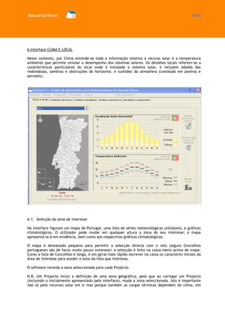 Manual SolTerm 13/73 
6.Interface CLIMA E LOCAL 
Neste contexto, por Clima entende-se toda a informação relativa a recurso solar e a temperatura ambiente que permite simular o desempenho dos sistemas solares. Os detalhes locais referem-se a características particulares do local onde é instalado o sistema solar, e incluiem albedo das redondezas, sombras e obstruções do horizonte, e turbidez da atmosfera (conteúdo em poeiras e aerosóis). 
6.1. Selecção da zona de interesse 
Na interface figuram um mapa de Portugal, uma lista de séries meteorológicas utilizáveis, e gráficos climatológicos. O utilizador pode mudar em qualquer altura a zona do seu interesse; o mapa apresentá-la-à em evidência, bem como aos respectivos gráficos climatológicos. 
O mapa é demasiado pequeno para permitir a selecção directa com o rato (alguns Concelhos portugueses são de facto muito pouco extensos): a selecção é feita na caixa-menú acima do mapa. Como a lista de Concelhos é longa, é em geral mais rápido escrever na caixa os caracteres iniciais da área de interesse para aceder à zona da lista que interessa. 
O software recorda a zona seleccionada para cada Projecto. 
N.B. Um Projecto inclui a definição de uma zona geográfica, pelo que ao carregar um Projecto (incluindo o inicialmente apresentado pela interface), muda a zona seleccionada. Isto é importante não só pelo recursos solar em si mas porque também as cargas térmicas dependem do clima, em  