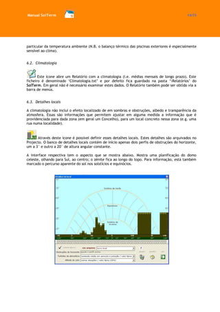 Manual SolTerm 14/73 
particular da temperatura ambiente (N.B. o balanço térmico das piscinas exteriores é especialmente sensível ao clima). 
6.2. Climatologia 
Este ícone abre um Relatório com a climatologia (i.e. médias mensais de longo prazo). Este ficheiro é denominado ‘Climatologia.txt’ e por defeito fica guardado na pasta ‘Relatórios’ do SolTerm. Em geral não é necessário examinar estes dados. O Relatório também pode ser obtido via a barra de menús. 
6.3. Detalhes locais 
A climatologia não inclui o efeito localizado de em sombras e obstruções, albedo e transparência da atmosfera. Essas são informações que permitem ajustar em alguma medida a informação que é providenciada para dada zona (em geral um Concelho), para um local concreto nessa zona (e.g. uma rua numa localidade). 
Através deste ícone é possível definir esses detalhes locais. Estes detalhes são arquivados no Projecto. O banco de detalhes locais contém de início apenas dois perfis de obstruções do horizonte, um a 3° e outro a 20° de altura angular constante. 
A interface respectiva tem o aspecto que se mostra abaixo. Mostra uma planificação do domo celeste, olhando para Sul, ao centro; o zénite fica ao longo do topo. Para informação, está também marcado o percurso aparente do sol nos solstícios e equinócios. 
 
