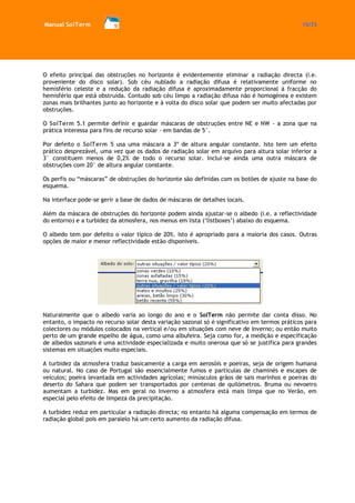 Manual SolTerm 15/73 
O efeito principal das obstruções no horizonte é evidentemente eliminar a radiação directa (i.e. proveniente do disco solar). Sob céu nublado a radiação difusa é relativamente uniforme no hemisfério celeste e a redução da radiação difusa é aproximadamente proporcional à fracção do hemisfério que está obstruída. Contudo sob céu limpo a radiação difusa não é homogénea e existem zonas mais brilhantes junto ao horizonte e à volta do disco solar que podem ser muito afectadas por obstruções. 
O SolTerm 5.1 permite definir e guardar máscaras de obstruções entre NE e NW - a zona que na prática interessa para fins de recurso solar - em bandas de 5°. 
Por defeito o SolTerm 5 usa uma máscara a 3º de altura angular constante. Isto tem um efeito prático desprezável, uma vez que os dados de radiação solar em arquivo para altura solar inferior a 3° constituem menos de 0,2% de todo o recurso solar. Inclui-se ainda uma outra máscara de obstruções com 20° de altura angular constante. 
Os perfis ou “máscaras” de obstruções do horizonte são definidas com os botões de ajuste na base do esquema. 
Na interface pode-se gerir a base de dados de máscaras de detalhes locais. 
Além da máscara de obstruções do horizonte podem ainda ajustar-se o albedo (i.e. a reflectividade do entorno) e a turbidez da atmosfera, nos menus em lista (‘listboxes’) abaixo do esquema. 
O albedo tem por defeito o valor típico de 20%. Isto é apropriado para a maioria dos casos. Outras opções de maior e menor reflectividade estão disponíveis. 
Naturalmente que o albedo varia ao longo do ano e o SolTerm não permite dar conta disso. No entanto, o impacto no recurso solar desta variação sazonal só é significativo em termos práticos para colectores ou módulos colocados na vertical e/ou em situações com neve de Inverno; ou então muito perto de um grande espelho de água, como uma albufeira. Seja como for, a medição e especificação de albedos sazonais é uma actividade especializada e muito onerosa que só se justifica para grandes sistemas em situações muito especiais. 
A turbidez da atmosfera traduz basicamente a carga em aerosóis e poeiras, seja de origem humana ou natural. No caso de Portugal são essencialmente fumos e partículas de chaminés e escapes de veículos; poeira levantada em actividades agrícolas; minúsculos grãos de sais marinhos e poeiras do deserto do Sahara que podem ser transportados por centenas de quilómetros. Bruma ou nevoeiro aumentam a turbidez. Mas em geral no Inverno a atmosfera está mais limpa que no Verão, em especial pelo efeito de limpeza da precipitação. 
A turbidez reduz em particular a radiação directa; no entanto há alguma compensação em termos de radiação global pois em paralelo há um certo aumento da radiação difusa. 
 