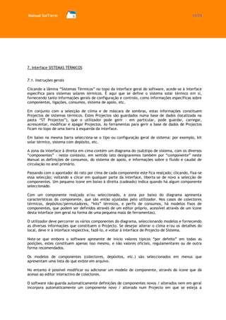 Manual SolTerm 17/73 
7. Interface SISTEMAS TÉRMICOS 
7.1. Instruções gerais 
Clicando a lâmina “Sistemas Térmicos” no topo da interface geral do software, acede-se à interface específica para sistemas solares térmicos. É aqui que se define o sistema solar térmico em si, fornecendo tanto informações gerais de configuração e controlo, como informações específicas sobre componentes, ligações, consumos, sistema de apoio, etc. 
Em conjunto com a selecção de clima e de máscara de sombras, estas informações constituem Projectos de sistemas térmicos. Estes Projectos são guardados numa base de dados (localizada na pasta “ST Projectos”), que o utilizador pode gerir – em particular, pode guardar, carregar, acrescentar, modificar e apagar Projectos. As ferramentas para gerir a base de dados de Projectos ficam no topo de uma barra à esquerda da interface. 
Em baixo na mesma barra selecciona-se o tipo ou configuração geral de sistema: por exemplo, kit solar térmico, sistema com depósito, etc. 
A zona da interface à direita em cima contém um diagrama do (sub)tipo de sistema, com os diversos “componentes” - neste contexto, em sentido lato designaremos também por “componente” neste Manual as definições de consumos, do sistema de apoio, e informações sobre o fluido e caudal de circulação no anel primário. 
Passando com o apontador do rato por cima de cada componente este fica realçado; clicando, fixa-se essa selecção; voltando a clicar em qualquer parte da interface, liberta-se de novo a selecção de componentes. Um pequeno ícone em baixo à direita (cadeado) indica quando há algum componente seleccionado. 
Com um componente realçado e/ou seleccionado, a zona por baixo do diagrama apresenta características do componente, que são então ajustadas pelo utilizador. Nos casos de colectores térmicos, depósitos/permutadores, “kits” térmicos, e perfis de consumos, há modelos fixos de componentes, que podem ser definidos através de um editor próprio, acessível através de um ícone desta interface (em geral na forma de uma pequena mala de ferramentas). 
O utilizador deve percorrer os vários componentes do diagrama, seleccionando modelos e fornecendo as diversas informações que constituem o Projecto. Se desejar alterar o clima e/ou os detalhes do local, deve ir à interface respectiva, fazê-lo, e voltar à interface de Projecto de Sistema. 
Note-se que embora o software apresente de início valores típicos “por defeito” em todas as posições, estes constituem apenas isso mesmo, e não valores oficiais, regulamentares ou de outra forma recomendados. 
Os modelos de componentes (colectores, depósitos, etc.) são seleccionados em menus que apresentam uma lista do que existe em arquivo. 
No entanto é possível modificar ou adicionar um modelo de componente, através do ícone que dá acesso ao editor interactivo de colectores. 
O software não guarda automaticamente definições de componentes novos / alterados nem em geral incorpora automaticamente um componente novo / alterado num Projecto em que se esteja a  