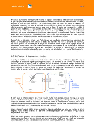 Manual SolTerm 18/73 
trabalhar (o programa alerta para isto mesmo no aspecto e legenda do botão de “sair” da interface). É que a edição /alteração de componentes não faz parte do fluxo básico de trabalho com o SolTerm, em que a situação mais habitual é já estarem disponíveis nas bases de dados os modelos de colectores, depósitos, etc. que se pretende usar num Projecto. Assim, os editores de componentes são ferramentas autónomas que servem para gerir as bases de dados de componentes – aliás, é possível fazer modificações e acrescentar componentes novos directamente nos ficheiros arquivados nas pastas das várias bases de dados (com nome iniciado por “ST” para componentes de solar térmico), sem passar pelos editores interactivos. Estes ficheiros de componentes têm um formato de texto puro, auto-explicativo, comentado, e para utilizadores experientes pode ser até mais expedito trabalhá-los com um editor de texto normal do que via os editores interactivos. 
Por defeito, as alterações feitas a um Projecto não são guardadas automaticamente assim que são feitas. O utilizador deve gerir a base de dados de Projectos na barra à esquerda da interface, incluindo guardar as modificações a Projectos, adicionar novos Projectos ou apagar Projectos existentes. No entanto o software vai tentando recordar ao utilizador se fez alterações ao Projecto corrente que eventualmente queira ver guardadas; e existe a possibilidade de guardar automaticamente as alterações ao Projecto em que se está a trabalhar, ver o menu “Configuração”. 
7.2. Configurações de sistemas solares térmicos 
A configuração básica de um sistema solar térmico inclui: um circuito primário (solar) constituído por um campo de colectores ligado por um permutador a um depósito, e um circuito secundário que interliga tomadas de água quente no depósito, cargas térmicas (consumos de energia na forma de água quente, com ou sem reaproveitamento da água em si) e abastecimento de água ao depósito. Neste circuito secundário existe por regra um sistema de apoio que complementa a energia de origem solar de forma a atingir a energia requerida pelas cargas térmicas. 
É claro que os sistemas solares concretos incluem muitos mais componentes e interligações, como sensores de temperatura, válvulas, sistemas de enchimento e de purga, outros permutadores, outros depósitos, bombas, vasos de expansão, etc. Contudo, como as simulações de operação feitas pelo SolTerm se baseiam essencialmente em balanços energéticos, não lhe é necessário considerar estes detalhes para obter boas estimativas de desempenho térmico. 
Assim esta configuração básica presta-se a apenas algumas variações – de facto não muitas, se forem seguidas regras de boas práticas – e o SolTerm admite as principais (cf. selecção de configurações à esquerda na interface). 
Claro que haverá sistemas com configurações mais complexas que as disponíveis no SolTerm 5 - mas nesses casos justifica-se, em vez de usar um programa como o SolTerm, um estudo via simulação dinâmica detalhada (uma via naturalmente bem mais trabalhosa, demorada e onerosa). 
Circuito primário (solar) 
Circuito secundário 
(consumo)  