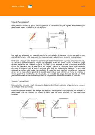 Manual SolTerm 19/73 
Variante “sem depósito” 
Uma primeira variante é que o circuito primário e secundário estejam ligados directamente por permutador, sem a intervenção de um depósito. 
Isto pode ser adequado em especial quando há recirculação da água no circuito secundário, por exemplo ao fornecer calor para processos industriais, para aquecimento ambiente ou de piscinas. 
Neste caso a fracção solar do sistema (contribuição do sistema solar em si para o consumo solicitado, vd. discussão pormenorizada na secção 10) dependerá muito dos perfis sazonal e diário da carga térmica: se estiver em fase com os perfis sazonais e diário de radiação solar (“consumos alinhados com o Sol”) então a fracção solar pode ser elevada, mas se os consumos forem principalmente elevados no Inverno e/ou à noite o sistema solar terá um desempenho modesto, e será mais adequada a configuração básica com depósito. O caudal de água a definir no editor de consumos deverá ser o mais próximo possível do caudal recomendado para colector de forma a penalizar o menos possível o rendimento da instalação. A variação da carga térmica deverá ser feita preferencialmente através da diferença entre as temperaturas de abastecimento e de consumo. 
Variante “com depósito” 
Esta variante é em geral a mais interessante do ponto de vista energético e frequentemente também do ponto de vista económico. 
O circuito primário alimenta em energia um depósito, via um permutador (regra de boa prática). O permutador pode ser externo ou interno (e neste caso há vários subtipos, vd. discussão mais adiante). 
 