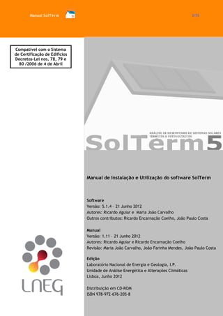 Manual SolTerm 2/73 
Manual de Instalação e Utilização do software SolTerm 
Software 
Versão: 5.1.4 – 21 Junho 2012 
Autores: Ricardo Aguiar e Maria João Carvalho 
Outros contributos: Ricardo Encarnação Coelho, João Paulo Costa 
Manual 
Versão: 1.11 – 21 Junho 2012 
Autores: Ricardo Aguiar e Ricardo Encarnação Coelho 
Revisão: Maria João Carvalho, João Farinha Mendes, João Paulo Costa 
Edição 
Laboratório Nacional de Energia e Geologia, I.P. 
Unidade de Análise Energética e Alterações Climáticas 
Lisboa, Junho 2012 
Distribuição em CD-ROM 
ISBN 978-972-676-205-8 
Compatível com o Sistema de Certificação de Edifícios 
Decretos-Lei nos. 78, 79 e 80 /2006 de 4 de Abril  